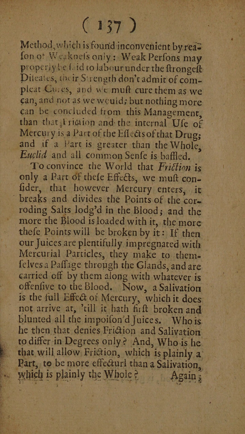 Method, which is found inconvenient by reas fon ot Weaknels only: Weak Perfons may propery be totd co Jabourunder the ftrongeft _ Diteates, tocir Strength don’t admit of com- pleat Cures, and we muft curethem as we - can, and notas we would; but nothing more can be concluded from this Management, than that byidtion and: the internal Ufe of Mercury isa Part of the Effeéts of that Drug; and if a Part is greater than the Whole, Euclid and all common Senfe is baffled. . ‘Toconvince the World that Friétion is only a Part of thefe Effes, we muft con- fider, that however Mercury enters, it breaks and. divides the Points of the corm roding Salts lodg’d in the Blood; and the more the Blood 1s loaded with it, the more thefe Points will be broken by it: If then our Juices are plentifully impregnated with © Mercurial Particles, they make to them. felvesa Paflage thropgh the Glands, and are carried off by them along with whatever is offenfive to the Blood. Now, a Salivation is the full Gffe& ot Mercury, which it does not arrive at, “till ic hath firft broken and blunted all the impoifon’d Juices. Whois he then that denies Fridtion and Salivation Part, to be more effecturl than a Salivation, © which is plainly the Whole ¢ Again; bis