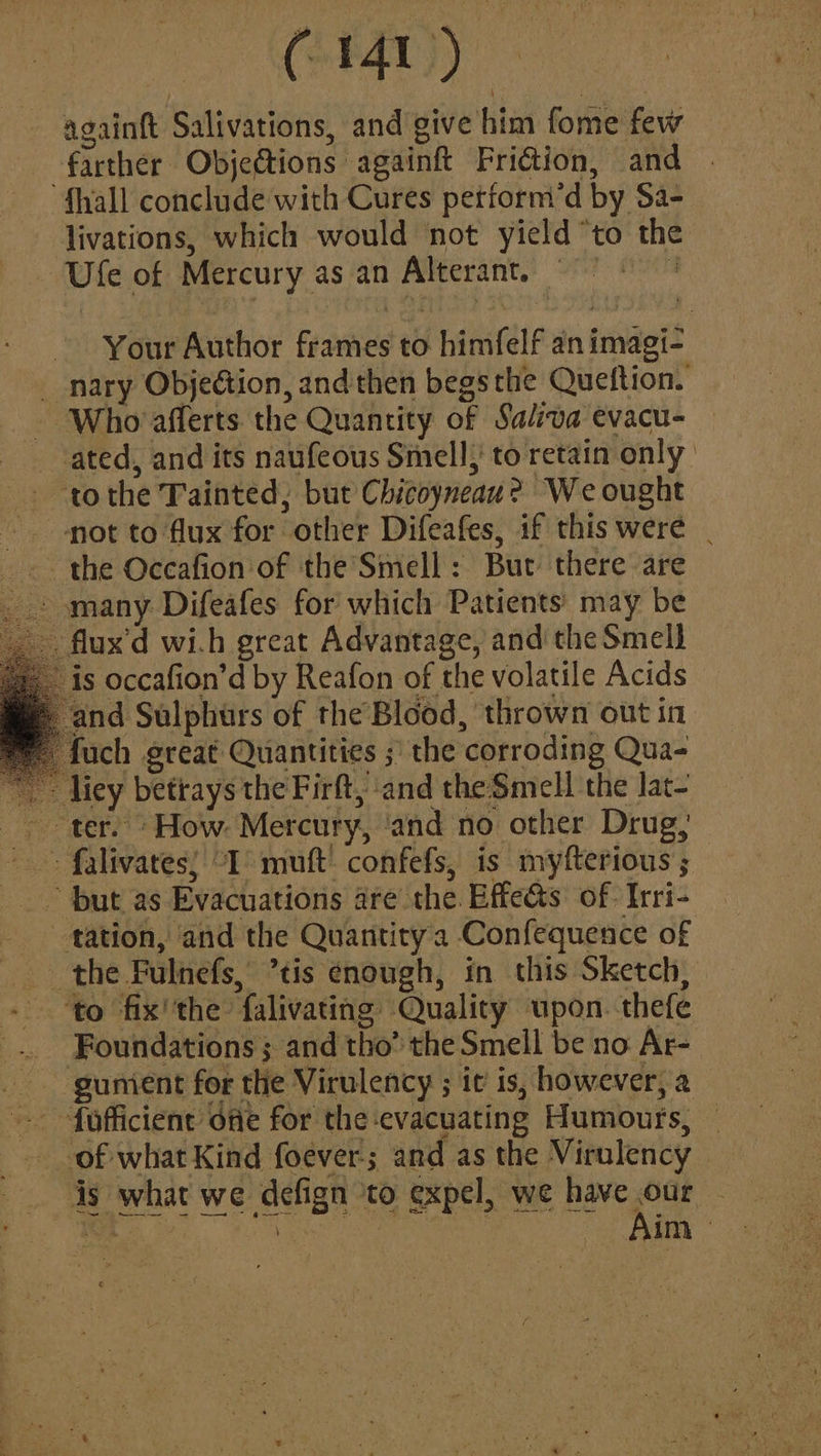 againft Salivations, and give him fome few farther Objections againft Friction, and “fhall conclude with Cures petform’d by Sa- livations, which would not yield “to the Ufe of Mercury as an Alterant. © Your Author frames to himfelf an imagi- “nary ObjeGion, and then begs the Queftion. Who afferts. the Quantity of Saliva evacu- ated, and its naufeous Smell, to retain only - tothe Tainted, but Chicoyneau? We ought mot to flux for other Difeafes, if this were | the Occafion of the Smell: But there are ~ many Difeafes for which Patients may be . flux’d wi.h great Advantage, and the Smell is occafion’d by Reafon of the volatile Acids nd Sulphurs of the Blood, thrown out in ch great Quantities ;' the corroding Qua- - liey betrays the Firft, and the-Smell the lat- ter. ‘How. Mercury, ‘and no other Drug, ~ falivates; “I mutt’ confefs, is myfterious ; ~ but as Evacuations are the. Effects of. Irri- tation, and the Quantitya Confequence of the Fulnefs, ’tis enough, in this Sketch, ‘to fix''the falivating Quality upon. thefe _ Foundations; and tho’ the Smell be no Ar- - gumient for the Virulency ; it is, however, a - fofficient ofe for the evacuating Humours, ~ of what Kind foever; and as the Virulency is what we defign ‘to expel, we pas