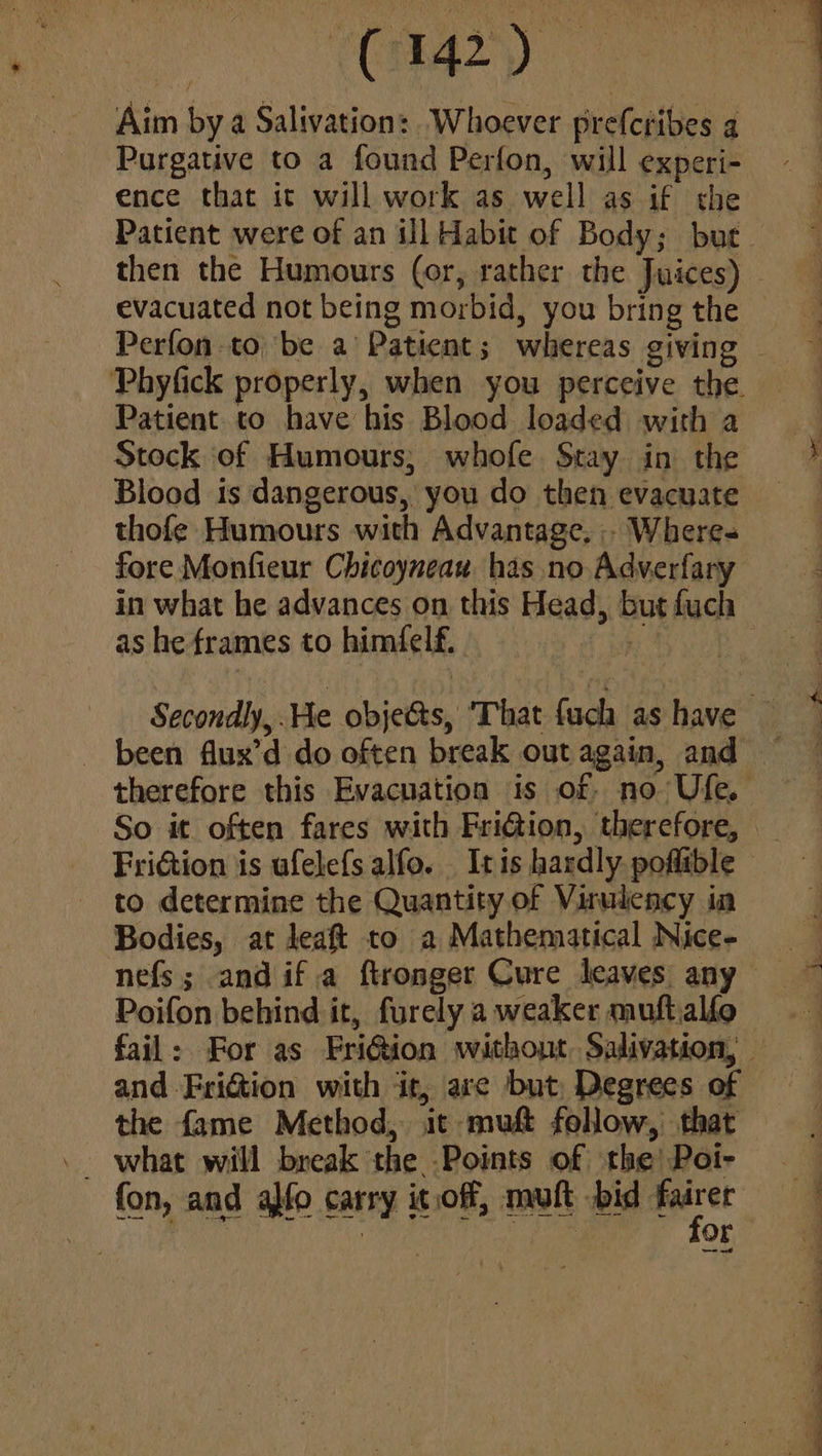 Purgative to a found Perfon, will experi- ence that it will work as well as if the Patient to have his Blood loaded with a Stock of Humours; whofe Stay in the Blood is dangerous, you do then evacuate thofe Humours with Advantage, . Where fore Monfieur Chicoyneau has no Adverfary in what he advances on this Head, but fuch as he frames to himfelf, hi been flux’d do often break out again, and FriGion is afelefs alfo. It is hardly poflible to determine the Quantity of Virulency in Bodies, at leaft to a Mathematical Nice- nefs; andif.a ftronger Cure leaves any Poifon behind it, furely a weaker muft.alfo and Friction with ‘it, are but Degrees of the fame Method, it muft follow, that fon, and a}fo carry it.off, mult bid oe . I fe Or : : 7 “ “ + . « A i * ¥ * = *. 7 a ee ee ee
