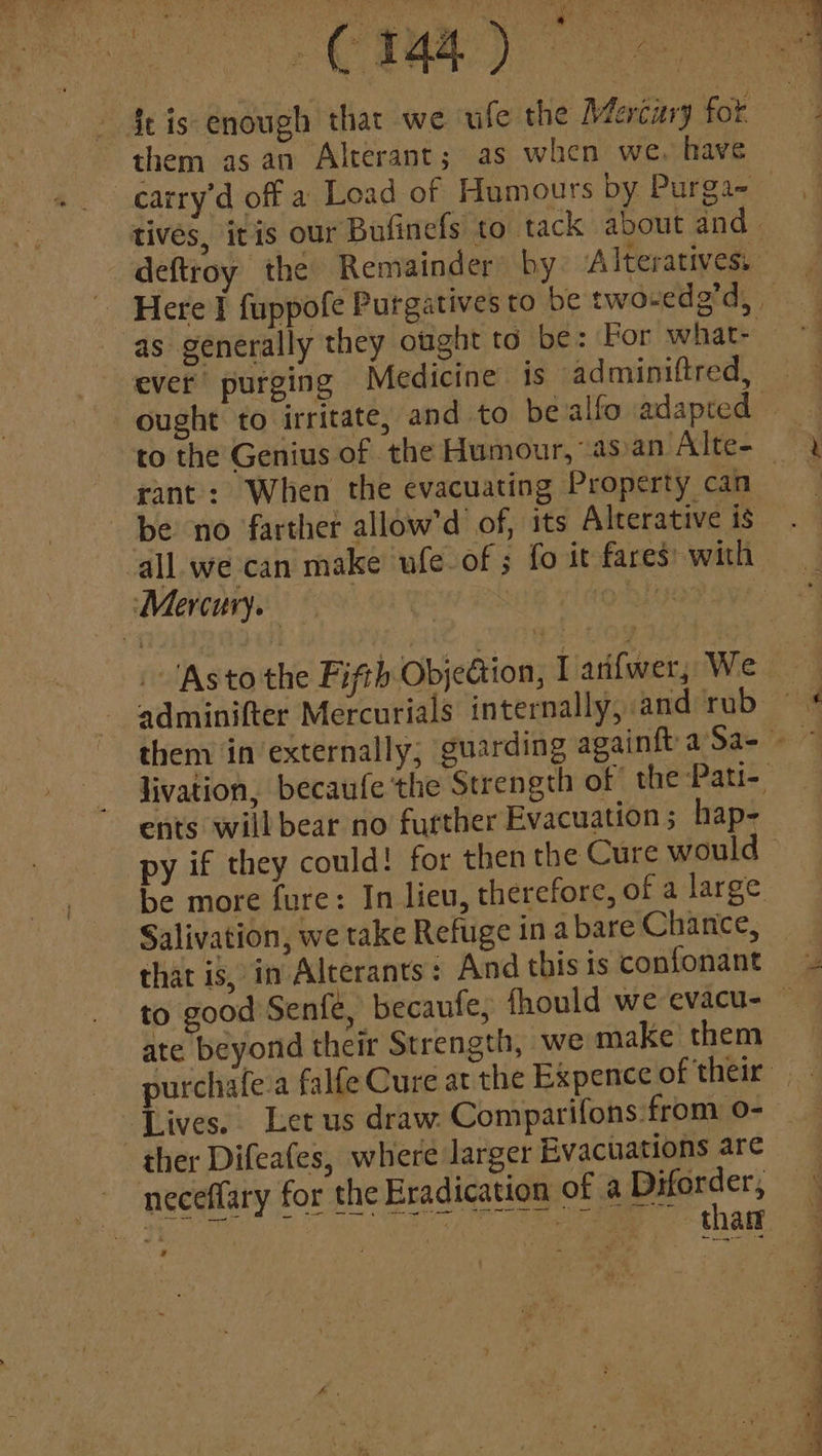 fe is enough thar we ufe the Merciry fot them as an Alterant; as when we. have as generally they ought to be: For what- ever purging Medicine is adminiftred, rant: When the evacuating Property can be no farther allow'd of, its Alterative is Mercury. adminifter Mercurials internally, and rub ents will bear no further Evacuation; hap- py if they could! for then the Cure would Salivation, we take Refuge in a bare Chance, that is, in Alterants: And this ts confonant ate beyond their Strength, we make them ther Difeafes, where larger Evacuations are neceffary for the Eradication of a Diforder, rR SO oe eae Can ¥