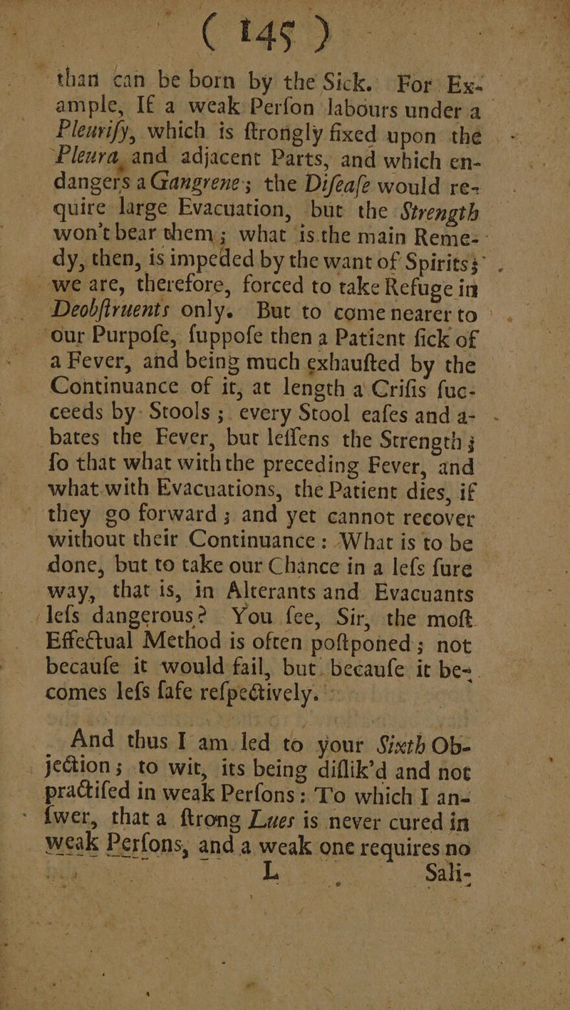 than can be born by the Sick. For Ex- sae,” Pleura. and adjacent Parts, and which en- _ dangers aGangrene; the Difeafe would re- quire large Evacuation, but the Strength _ we are, therefore, forced to take Refuge in our Purpofe, fuppofe then a Patient fick of a Fever, and being much exhaufted by the Continuance of it, at length a Crifis fuc- ceeds by: Stools ;. every Stool eafes and a- bates the Fever, but leifens the Strength ; what.with Evacuations, the Patient dies, if ' they go forward ; and yet cannot recover done, but to take our Chance in a lefs fure way, that is, in Alterants and Evacuants Effectual Method is often poftponed; not comes lefs fafe refpe@ively. © | And thas ite led to your Sisceh Ob- practifed in weak Perfons: To which I an- ‘ fwer, thata ftrong Lues is never cured in Sali; ct igs S% he eee 2 ai