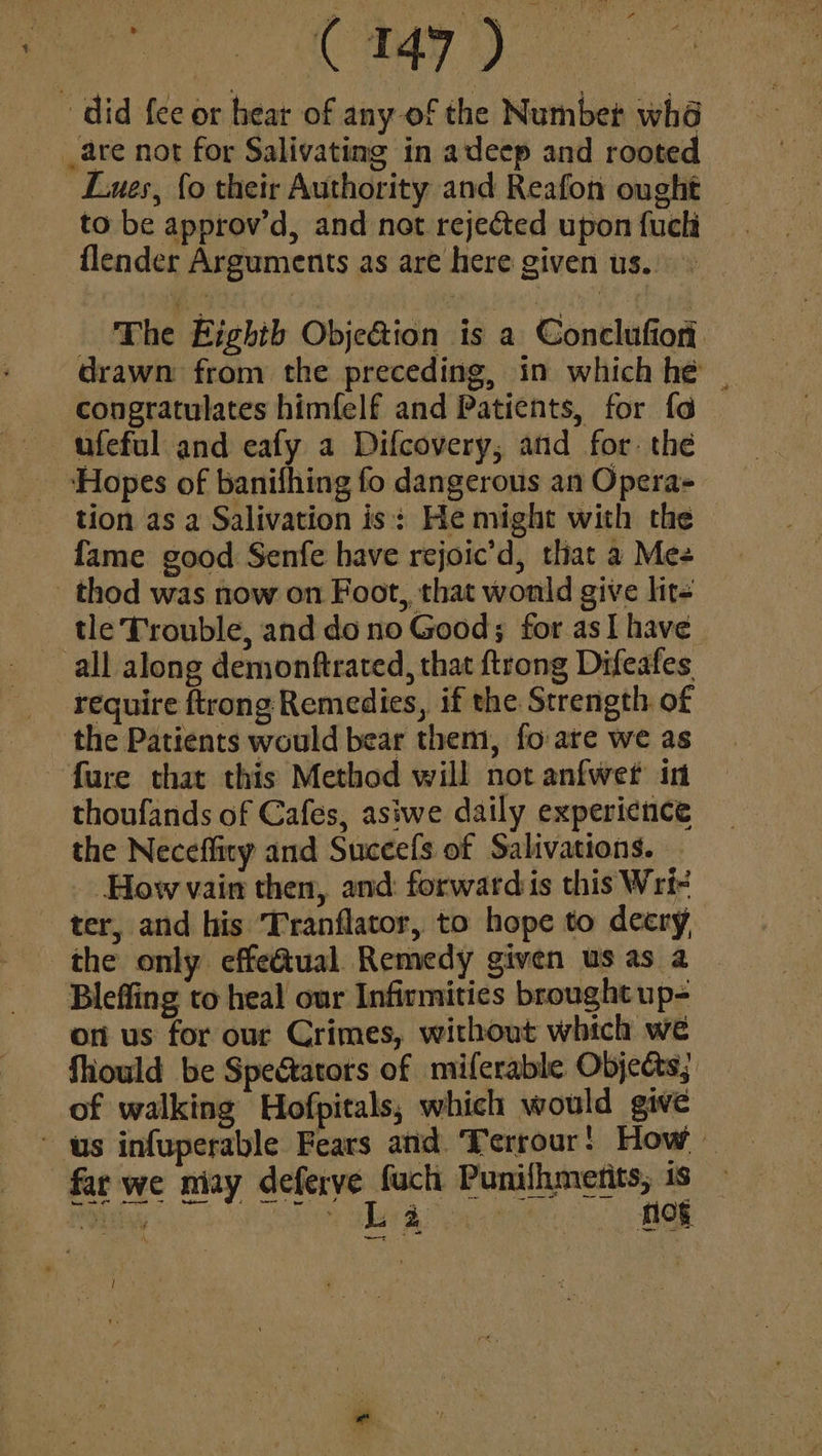 pe Ge ‘did {ee or hear of any-of the Number whé _are not for Salivating in adeep and rooted L.ues, fo their Authority and Reafon ought — to be approv’d, and not rejected upon fuchi flender Arguments as are here given us.. The Eighth Obje&amp;ion is a Conclufion. drawn from the preceding, in which hé _ congratulates himfelf and Patients, for fa — ufeful and eafy a Difcovery, and for: the ‘Hopes of banifhing fo dangerous an Opera» tion as a Salivation is: He might with the fame good Senfe have rejoic’d, tliat a Mee _thod was now on Foot,, that wonld give lit- tle Trouble, and do no Good; for as] have all along demonftrated, that ftrong Difeafes _ require ftrong Remedies, if the Strength of - the Patients would bear them, fo are we as fure that this Method will not anfwet in thoufands of Cafes, asiwe daily experience the Neceflity and Suceefs of Salivations. How vain then, and: forwardis this Wri- ter, and his ‘Tranflator, to hope to decry the only effectual. Remedy given us as a Bleffing to heal our Infirmities brought up- on us for our Crimes, without which we fiould be Spectators of miferable Objects; _ of walking Hofpitals; which would give us infuperable Fears and. Terrour! How — far we niay deferve fuch Punilhmenits, 1s Py ye BR Nog \. Seergels a i