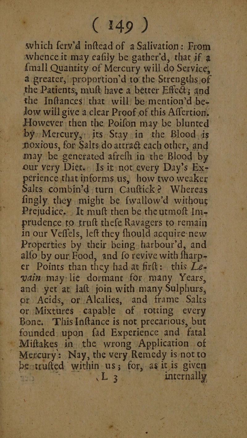 which ferv’d inftead of a Salivation: From Awhence it may eafily be gather’d, that if a {mall Quantity of Mercury will do Service, a greater, proportion’d to the Strengths of the Patients, muft have a better Effect; and the Inftances! that will) be:mention’d be- low will give a.clear Proof.of this Affertion, _ _ However then the Poifon may be blunted © by» Mercury,: its Stay in the Blood. ds may be generated afrefh in the Blood by our very Diet. Is it not every Day’s Ex- perience that informs us, how two weaker Salts combin’d turn Cauftick 2 Whereas Prejudice... It muft then be. the utmoft Im- . prudence to truft thefe Ravagers to remain — in our Veffels, left they fhould acquire-new Properties by their being harbour’d, and _alfo by our Food, and fo revive with fharp- er Points than they had at fir: this Le- vain may lié dormant for many Years, and. yet at jaft join with many Sulphurs, or ‘Acids, or Alcalies, and frame Salts or Mixtures capable of rotting every — Bone. ThisInftance is not precarious, but ~ Miftakes in, the wrong Application | of _ Mercury: Nay, the very Remedy isnotto _ bectrufted within us; for, ag itis given Ba eis kes Sera “internally