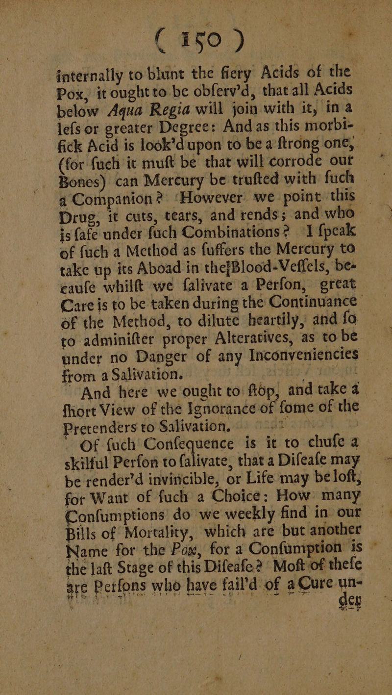 internally to blunt the fiery Acids of the © Pox, it ought to be obferv’d, that all Acids below Aqua Regia will join with it, ina lefs or greater Degree: Andas this morbi- | fick Acid is look’d upon to be a'ftrong one, _ (for fuch it muft be that will corrode our a Companion? ‘However we point this — Drug, it cuts, tears, and rends; and who is fafe under fuch Combinations? I {peak of fuch a Method as fuffers the Mercury to take up its Aboad in thefBlood-Veflels, be- caufe whilft we falivate a Perfon, great Care is to be taken during the Continuance: of the Method, to dilute heartily, and fo to adminifter proper Alteratives, as to be under no Danger of any Inconveniencies © from aSalivation, = hay 1b iN And here we ought to: ftop, and take a fhiort View of the Ignorance of fome of the Pretenders to Salivation. v.23 | - Of fuch Pak is it to chufe a skilful Perfon to falivate, that a Difeafe may be render’d invincible, or Life may be loft, for Want of fuch a Choice: How: many > Bills of Mortality, which are but another Name for the Pax, for a Confumption is © the laft Stage of this Difeafe? Moft of thefe are Pctfons who have fail’d of a Cure un- dee