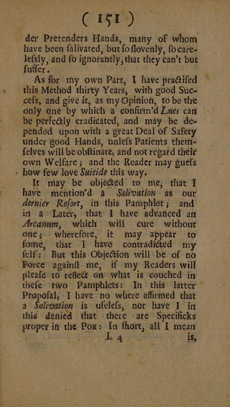 der Pretenders Hands, maty of whom _~ have been falivated, but fo flovenly, focare- lefsly, and fo ignorantly, that they can’t but futfer. ae ae _ As for my own Part, 1 have pracifed _ this Method thirty Years, with good Suc- céefs, and give it, as my Opinion, to be the only one by which a confirm’d Cues can be perfetly eradicated, and ‘may be des pended upon with a great Deal of Safety under good Hands, unlefs Patients them- felves will be obftinate, and not regard thei¢ own Welfare; and the Reader may guefs - how few love Saitidé this way. Liens It may be objeted to me, that I have mention’d a Sahvation as our dernier Refort, itt this Pamphlet; and in @ Latery that I have advanced an Arcanum, which will cure without one; - wherefore, it may appear to fone, that I have contradicted my — felf: But this Objection will be of no _ Force againft{ me, if my Readers will pleafe to refle@ on what is couched in thefe two Pamphlets: In this latter ° Propofal; I have no where affirmed that a Sulivation is ufelefs, nor have I in this denied that .there are Spetificks ~