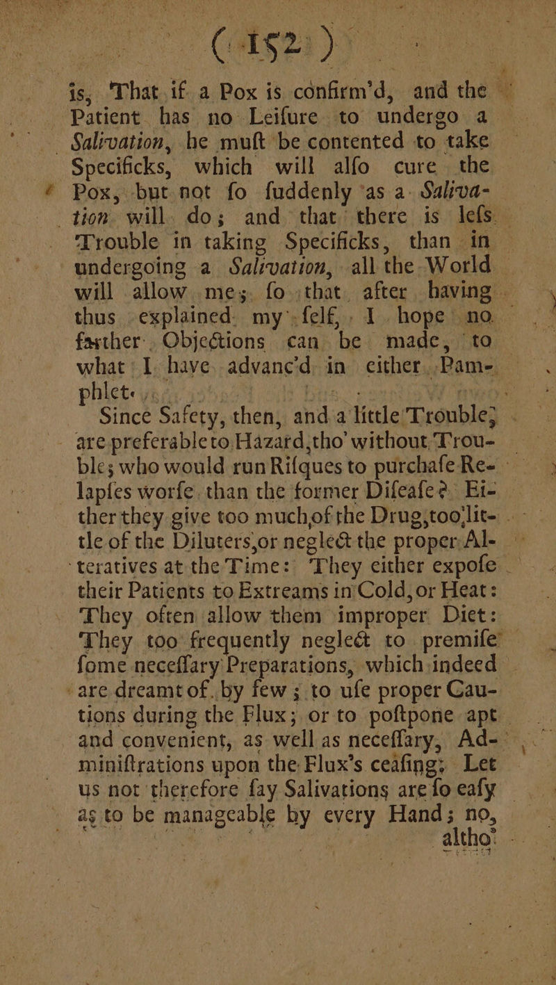 OTT js; 'That.if a Pox is confirm’d, andthe ~ Patient. has no Leifure to undergo a — Salivation, he muft be contented to take Specificks, which will alfo cure the Pox, but not fo fuddenly ‘as a: Saliva- tion will. do; and that there is lefs Trouble in taking Specificks, than in — undergoing a Salivation, all the World will allow mey. fo :that. after having — thus explained. my.felf,, 1 hope no ~ farther. Objeétions can be made, to | what I have. advanc'd, in either, .Pam-. phlete;. Pde <| tomashe seapy Since Safety, then, and alittle’ Trouble; . are preferableto Hazard,tho’ without, Trou- — lapfes worfe. than the former Difeafe? Et- — ther they give too muchof the Drug,toojlit- tle of the Diluters,or negle& the proper Al- ‘teratives atthe Time: They either expofe _ their Patients to Extreams in'Cold, or Heat: They often allow them improper Diet: They too frequently negleé to premife™ fome neceffary Preparations, which,indeed -are dreamt of. by few ; to ufe proper Cau- tions during the Flux; or to poftpone apt and convenient, as well as neceffary, Ad-— miniftrations upon the Flux’s ceafing; Let us not therefore fay Salivations are fo eafy — as to be manageable hy every Hand; no, og UR Ede SO eR altho: -