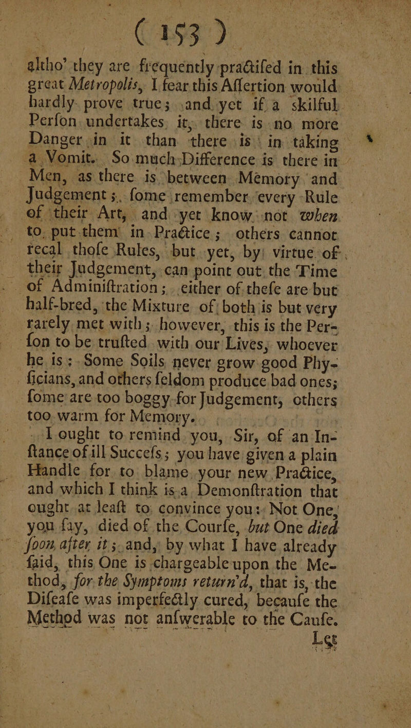 great Metropolis, I fear this Aflertion would hardly. prove true; ,and yet if a skilful. Perfon undertakes, it; there is no more Danger in it than there is | in taking a Vomit. So.much;Difference is there in Men, as there is between Memory ‘and Judgement ;... fome remember. every Rule | of their Art, and yet know not when. - to, put.them in. Pra@ice ; others cannot _ Fecal thofe Rules, but yet, by: virtue of. their Judgement, can point out the Time — . Of Adminiftration ; either of thefe are but - half-bred, the Mixture of both is but very rarely met with; however, this is the Per= fon to be trufted.. with our Lives; whoever he is: Some Soils never grow good Phy- ficians, and others feldom produce bad ones; fome are too boggy.for Judgement, others too. warm for Memory... . bn) | - Lought to remind you, Sir, of an In- fiance of ill Succefs; you have given a plain Handle for to blame. your new PraGice, _ and which I think is.a Demonftration that _ ought at leaft to; convince yous, Not One, you fay, died of the Courfe, but One died Joon, after it;.and,: by what I have already Aaid, this One is chargeable upon the Me- thod, for,the Symptoms return’d, that is, the _ Difeafe was imperfe&ly cured, becaufe the Method was not anfwerable to the Caufe. _ aA 2? POR Eureka | ie