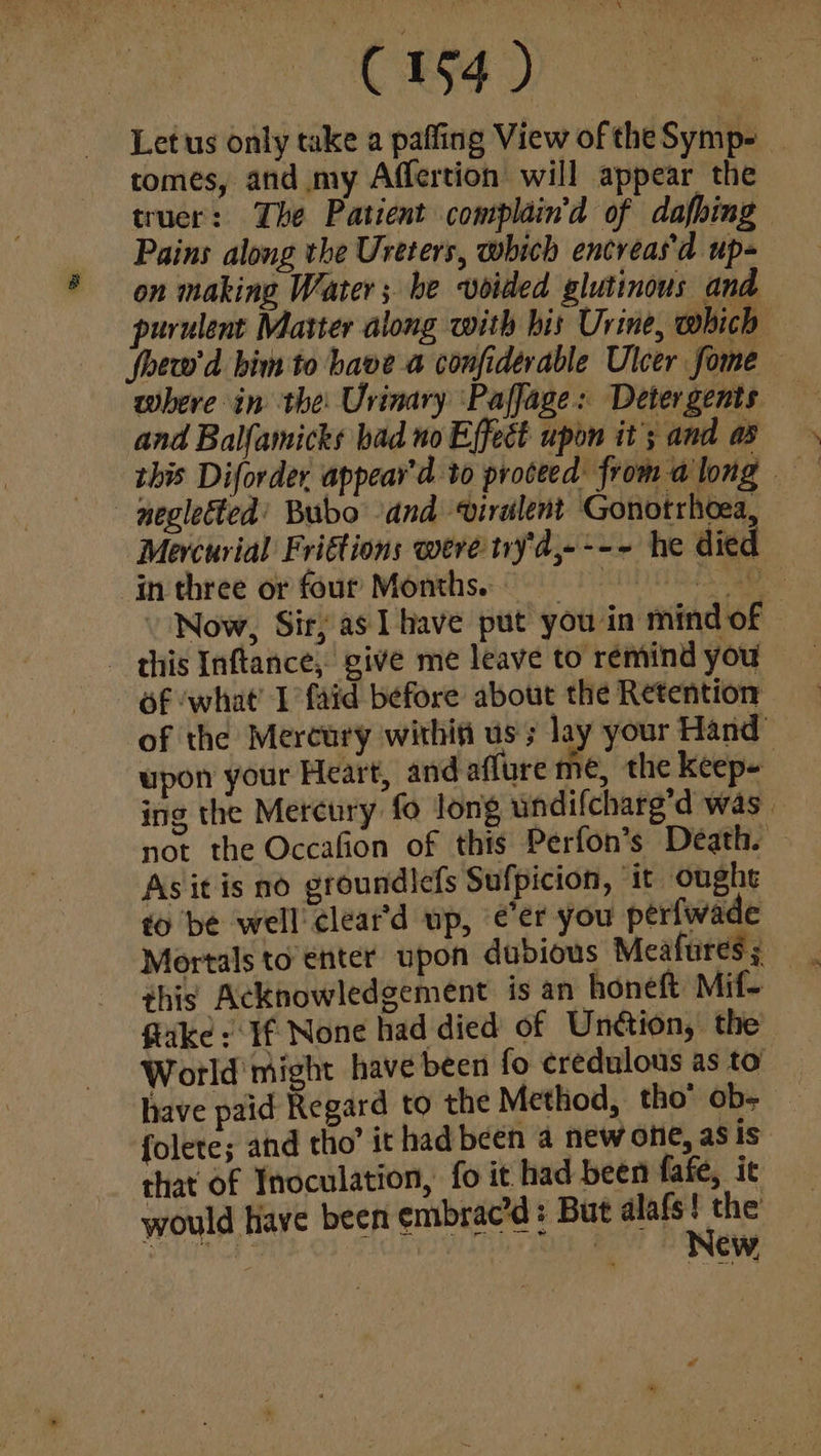 C154) Let us only take a paffing View of theSymp- _ tomes, and my Affertion will appear the truer: The Patient complain’d of dafhing Pains along the Ureters, which encreas'd up- on making Water; be voided glutinous and. purulent Matter along with his Urine, which — foew'd bim to have a confiderable Ulcer fome where in the Urinary Paffage: Detergents and Balfamicks bad no Effect upon it; and ap this Diforder appear’d to proceed from along — negletted’ Bubo and virulent Gonotrhoea, Mercurial Friétions were tyd,---~ he died in three or four Months: - Now, Sir; as 1 have put you in mind of - this Inftance, give me leave to remind you 6f ‘what’ I faid before about the Retention of the Mercury within us; lay your Hand” upon your Heart, and aflure me, the keep- ing the Mercury fo long undifcharg’d was. not the Occafion of this Perfon’s Death. Asit is no groundlefs Sufpicion, ‘it ought to be well cleat’d up, eer you perfwade this Acknowledgement is an honeft Mif- Gike: If None had died of Unétion, the World might have been fo ¢redulous as to have paid Regard to the Method, tho’ ob> — folete; and tho’ it had been a new one, as is that of Inoculation, fo it had been fafe, it would Have been embrac’d: But alafs the baba te al | | sy
