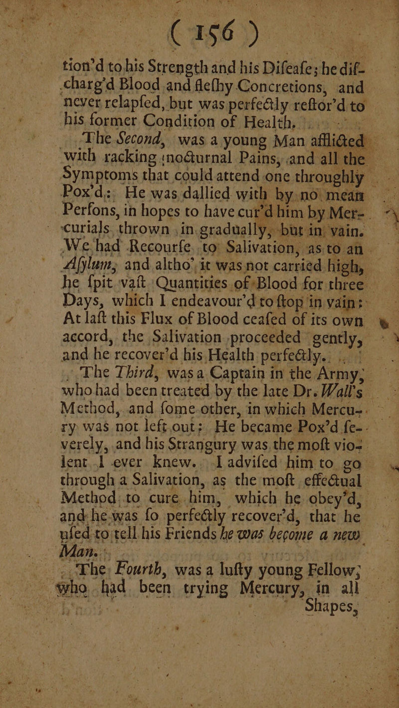tion’d to his Str ength and his Difeafe; he dif- | his former Condition of Health... > yy ee 4 nas him by Mer-. Days, which 1 endeavour’d to ftop in vain: At laft this Flux of Blood ceafed of its own accord, the Salivation proceeded gently, and he recover’d his Health perfeatly.. |. Method,..and fome.other, in which Mercu-. verely, and his Strangury was, the moft vio-. through a Salivation, as the moft effeétual ufed to tell his Friends he was become a new Man. eae 5] ¢.3 ' Shapes,