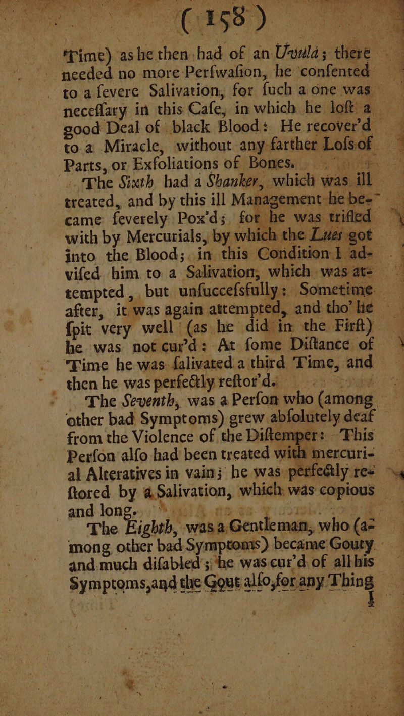 Parts, or Exfoliations of Bones Phe Sixth had a Shanker, which was ill treated, and by this ill Management: hebe-- came feverely Pox'ds, for he was tifled with by. Mercutials, by which the Luergot into the Blood;. in this Condition} ad- . vifed bim to a Salivation, which was at- tempted, but unfuccefsfully: Some te after, it was again attempted, and thotlie - {pit very well (as he did in the Firfty he was not curd: At fome Diftance of Time he was falivated.a third Time, and then he was perfectly reftot’ds - The Seventh, was aPerfom who (among other bad Symptoms) grew abfolutely deaf from the Violence of the Diftemper: This Perfon alfo had been treated with mercuri-— Pe. ar i se fiored by @Salivation, which, was copious — i _ and long. Aa“ cot anal ae