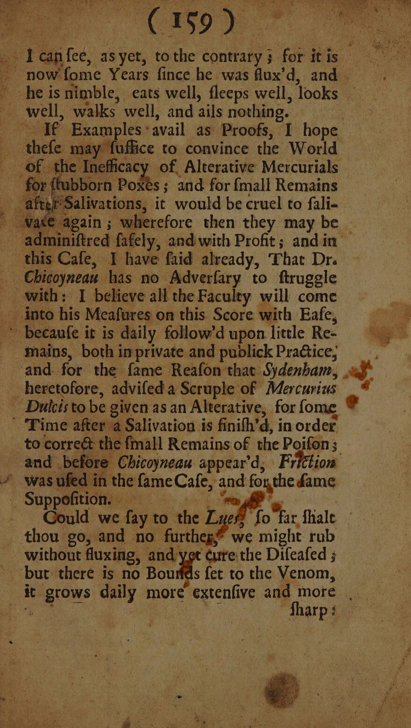 pa. is Examples avail as Proofs, I hope Be ‘thefe may ‘fuffice to convince the World of the Inefficacy of Alterative Mercurials — F {tubborn Poxeés ; and for {mall Remains | ‘Salivations, it would be cruel to fali- — 2 gain ; wherefore then they may be — “paired fafely, andiwith Profit; andin- this Cafe, I have faid already, That Dre * becaufe it is daily follow’d upon little Re- -thains, both imprivate and publick Practice, “and. for. the fame Reafon that Sydenham, ' Time after a Salivation is finith’ d, in order ‘ ¢ fmall Remains of the Poifon ; 3 and before Chicoyneau appear’d; ‘Frfttion : was ufed in the ppcCales and foxthe fame _ Suppofition. — | - Gould we fay to ‘the Ly oh far fhale _ thou go, and no furthep? we might rub without fluxing, and yet dure the Difeafed ; A it ee: daily more ecaive and more _ ie | ees