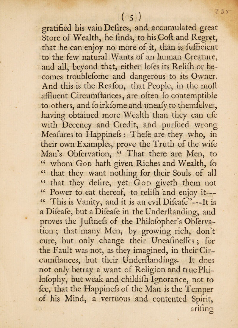 gratified his vain Defires, and accumulated great Store of Wealth, he finds, to hisCoft and Regret, that he can enjoy no more of it, than is fufficient to the few natural Wants of an human Creature, and all, beyond that, either lofes its Relifh or be¬ comes troublefome and dangerous to its Owner, And this is the Reafon, that People, in the mod affluent Circumftances, are often fo contemptible to others, and fo irkfome and uneafy to themfelves, having obtained more Wealth than they can ufe with Decency and Credit, and purfued wrong Meafures to Happinefs: Thefe are they who, in their own Examples, prove the Truth of the wife Man’s Obfervation, “ That there are Men, to “ whom God hath given Riches and Wealth, fo “ that they want nothing for their Souls of all “ that they defire, yet God giveth them not “ Power to eat thereof, to relifh and enjoy it— “ This is Vanity, and it is an evil Difeafe”—It is a Difeafe, but a Difeafe in the Underftanding, and proves the Juftnefs of the Philolbpher’s Obferva¬ tion ; that many Men, by growing rich, don’t cure, but only change their Uneafinefles; for the Fault was not, as they imagined, in their Cir¬ cumftances, but their Underftandings. It does not only betray a want of Religion and true Phi- lofophy, but weak and childifh Ignorance, not to fee, that the Happinefs of the Man is the Temper of his Mind, a vertuous and contented Spirit,