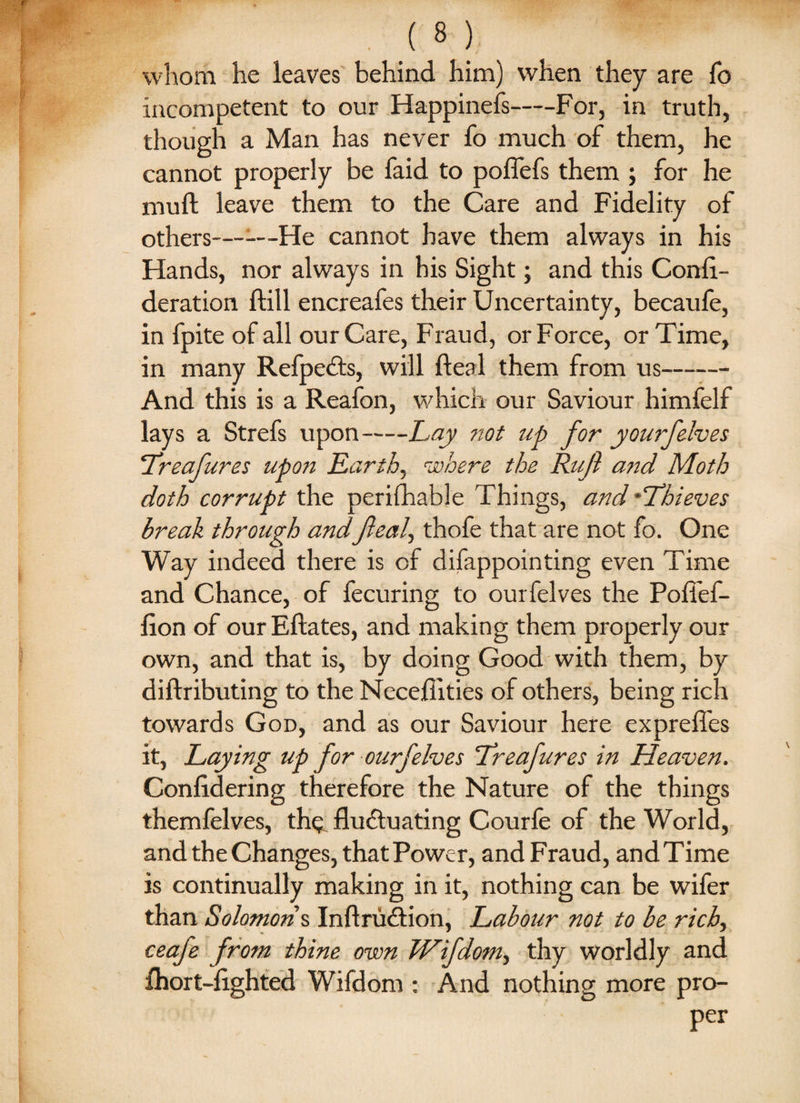 whom he leaves behind him) when they are fo incompetent to our Happinefs-For, in truth, though a Man has never fo much of them, he cannot properly be faid to poffefs them ; for he muft leave them to the Care and Fidelity of others——He cannot have them always in his Hands, nor always in his Sight; and this Conli- deration ftill encreafes their Uncertainty, becaufe, in fpite of all our Care, Fraud, or Force, or Time, in many Refpcfls, will fteal them from us- And this is a Reafon, which our Saviour himfelf lays a Strefs upon-Lay not up for yourfelves Treafures upon Earth, where the Ruft and Moth doth corrupt the perifhable Things, and-Thieves break through and feal, thofe that are not fo. One Way indeed there is of difappointing even Time and Chance, of fecuring to ourfelves the Poffef- lion of ourEftates, and making them properly our own, and that is, by doing Good with them, by diftributing to the Necehities of others, being rich towards God, and as our Saviour here expreffes it, Laying up for ourfelves Treafures in Heaven. Conlidering therefore the Nature of the things themfelves, th$. fluctuating Courle of the World, and the Changes, that Power, and Fraud, andTime is continually making in it, nothing can be wifer than Solomons, Inftru&ion, Labour not to be rich, ceafe from thine own Wifdom, thy worldly and Ihort-lighted Wifdom : And nothing more pro-