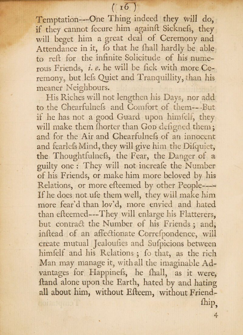 (;i<n Temptation—One Thing indeed they will do, if they cannot feeure him againft Sicknefs, they will beget him a great deal oi Ceremony and Attendance in it, fo that he fhall hardly be able to reft for the infinite Solicitude of his nume¬ rous Friends, i. e. he will be ftek with more Ce¬ remony, but lefs Quiet and Tranquillity, than his meaner Neighbours. His Riches will not lengthen his Bays, nor add to the Chearfulnefs and Comfort of them—But if he has not a good Guard upon him fell, they will make them fhorter than God ckfigned them; and for the Air and Chearfulnefs of an innocent and fearlefs Mind, they will give him the Difquiet, the ThoughtfuInefs, the Fear, the Danger of a guilty one : They will not increafe the Number of his Friends, or make him more beloved by his Relations, or more efteemed by other People- If he does not ufe them well, they will make him more fear’d than lov’d, more envied and hated than efteemed—They will enlarge his Flatterers, but contrasft the Number of his Friends ; and, inftead of an affectionate Correfpondence, will create mutual Jealouhes and Sufpicions between himfelf and his Relations ; fo that, as the rich Man may manage it, with all the imaginable Ad¬ vantages for Happinefs, he fhall, as it were, ftand alone upon the Earth, hated by and hating all about him, without Efteem, without Friend- fhip, ' '4