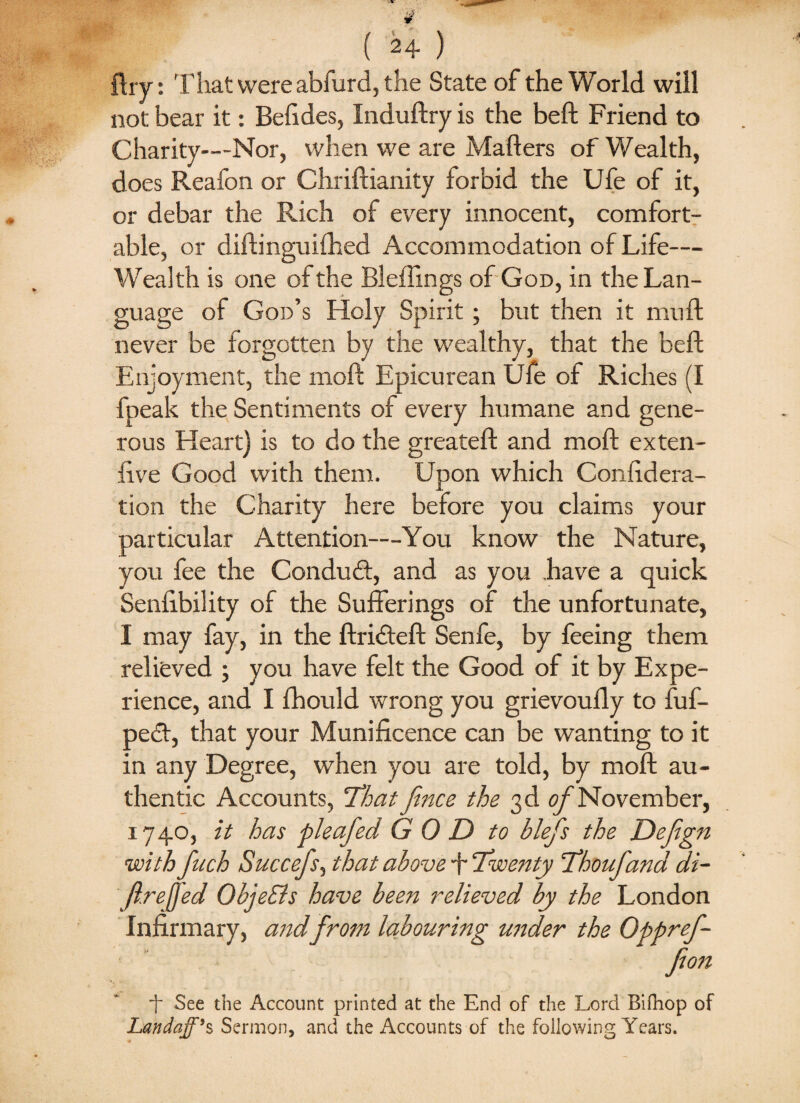 lliy: That were abfurd, the State of the World will not bear it: Befides, Induftry is the beft Friend to Charity—Nor, when we are Mailers of Wealth, does Reafon or Chriftianity forbid the Ufe of it, or debar the Rich of every innocent, comfort¬ able, or diftinguifhed Accommodation of Life— Wealth is one of the Bleflings of God, in the Lan¬ guage of God’s Holy Spirit; but then it mult never be forgotten by the wealthy, that the beft Enjoyment, the moft Epicurean Ufe of Riches (I fpeak the Sentiments of every humane and gene¬ rous Heart) is to do the greateft and moft ex ten- live Good with them. Upon which Confidera- tion the Charity here before you claims your particular Attention—You know the Nature, you fee the Conduct, and as you have a quick Senlibility of the Sufferings of the unfortunate, I may fay, in the ftridteft Senfe, by feeing them relieved ; you have felt the Good of it by Expe¬ rience, and I fhould wrong you grievoufly to fuf- pedt, that your Munificence can be wanting to it in any Degree, when you are told, by moft au¬ thentic Accounts, 'That fince the 3d of November, 1740, it has pleafed G 0 D to blefs the Defign with fuch Succefs, that above T Twenty Thoufand di- Jl.reffed ObjeEls have been relieved by the London Infirmary, and from labouring uitder the Oppref- ■f See the Account printed at the End of the Lord Bifnop of Landaff*s Sermon, and the Accounts of the following Years.