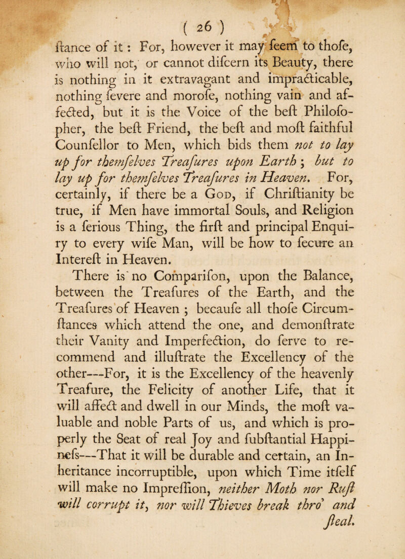 ftance of it: For, however it may feem to thofe, who will not, or cannot difcern its Beauty, there is nothing in it extravagant and impracticable, nothing fevere and morofe, nothing vain and af¬ fected, but it is the Voice of the beft Philofo- pher, the beft Friend, the beft and mod faithful Counfellor to Men, which bids them not to lay up for themfelves Treafures upon Earth ; but to lay up for themfelves Treafures in Heaven. For, certainly, if there be a God, if Chriftianity be true, if Men have immortal Souls, and Religion is a ferious Thing, the firft and principal Enqui¬ ry to every wife Man, will be how to fecure an Intereft in Heaven. There is no Comparifon, upon the Balance, between the Treafures of the Earth, and the Treafures of Heaven ; becaufe all thofe Circual¬ liances which attend the one, and demonftrate their Vanity and Imperfection, do ferve to re¬ commend and illuftrate the Excellency of the other—For, it is the Excellency of the heavenly Treafure, the Felicity of another Life, that it will affect and dwell in our Minds, the moft va¬ luable and noble Parts of us, and which is pro¬ perly the Seat of real Joy and fubftantial Happi- nefs—That it will be durable and certain, an In¬ heritance incorruptible, upon which Time itfelf will make no Impreftion, neither Moth nor Rujl ■will corrupt it, nor will Thieves break thro and