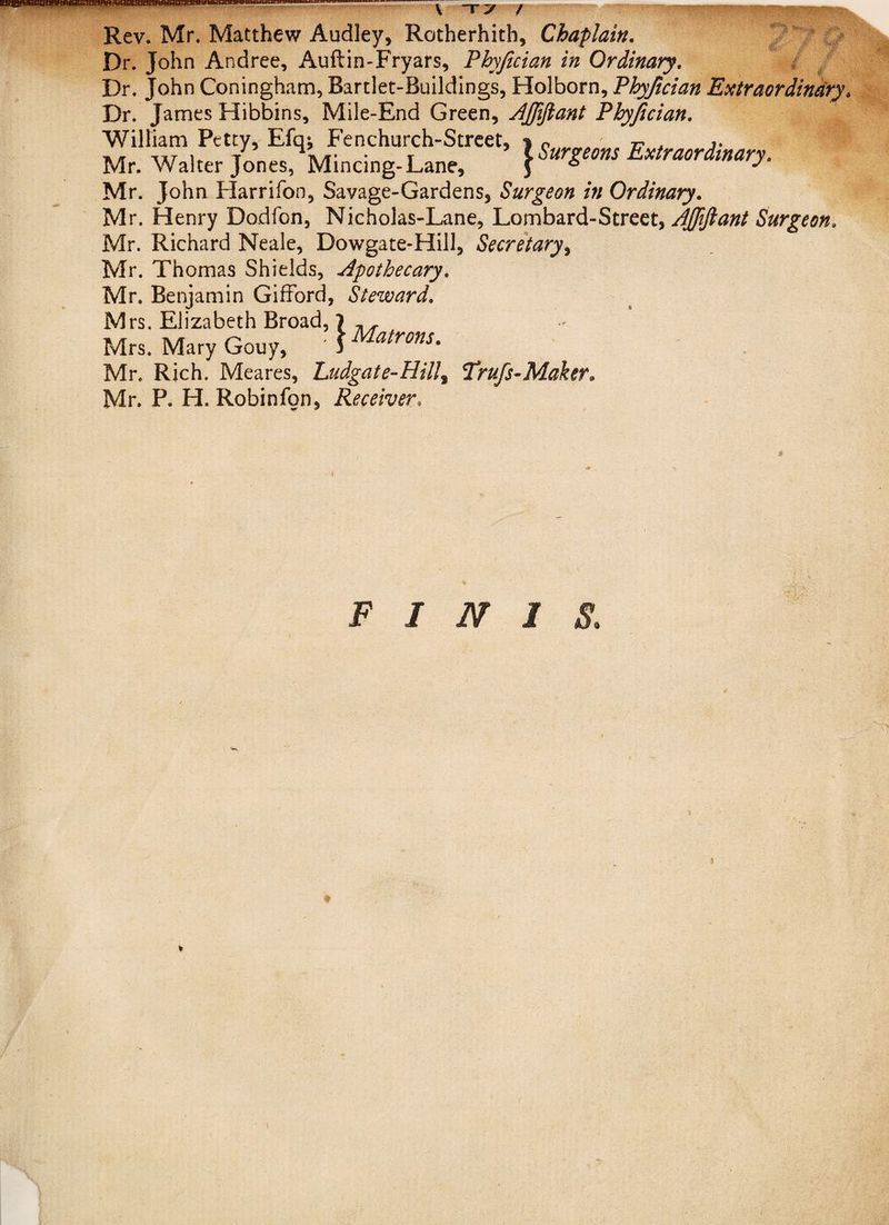 \ ~r ~y / '•*, Rev. Mr. Matthew Audley, Rotherhith, Chaplain. Dr. John Andree, Auftin-Fryars, Phyjician in Ordinary. Dr. John Coningham, Bartlet-Ruildings, Holborn, Phyjician Extraordinary Dr. James Hibbins, Mile-End Green, AJJiJlant Phyjician. William Petty, Efqj Fenchurch-Street, ) Surgeons Extraordinary Mr. Walter Jones, Mincing-Lane, \ organs extraordinary. Mr. John Harrifon, Savage-Gardens, Surgeon in Ordinary. Mr. Henry Dodfbn, Nicholas-Lane, Lombard-Street, AJJiJlant Surgeon. Mr. Richard Neale, Dowgate-Hill, Secretary, Mr. Thomas Shields, Apothecary. Mr. Benjamin Gifford, Steward. Mrs. Elizabeth Broad, 7 , , Mrs. Mary Gouy, ' 1Matrons' Mr. Rich. Meares, Ludgate-Hilly Trufs-Maker. Mr. P. H. Robinfon, Receiver, FINIS. 1 * % \
