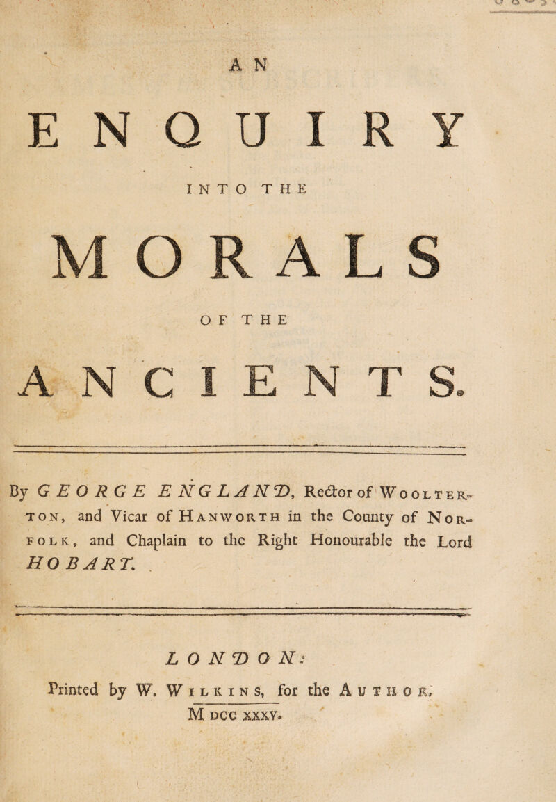 i r y , ■ -v;: s ■ E N Q U INTO THE MORALS OF THE ANCIENTS. By GEORGE E NG L A iV2), Rc<5tor of Woolter- . * ton, and Vicar of Hanworth in the County of Nor¬ folk, and Chaplain to the Right Honourable the Lord HOBART; LONDON: Printed by W. Wilkins, for the A u I h o r. M DCC XXXY.
