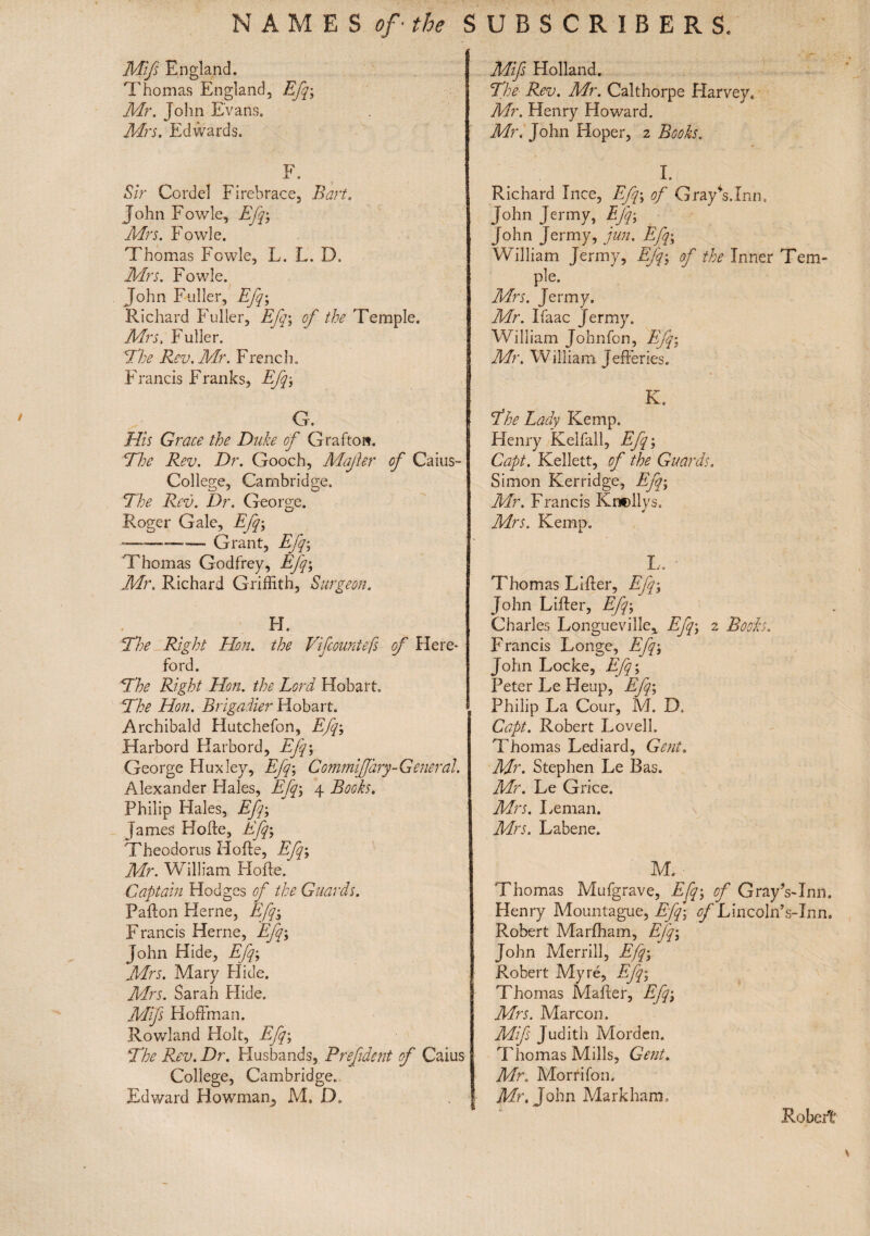 NAMES of' the S Mifs England. j Thomas England, Efq; Mr. John Evans. Mrs. Edwards. F. Sir Cordel Firebrace, Bart. John Fowle, Efq; Mrs. Fowle. Thomas Fowle, L. L. D. Mrs. Fowle. John Fuller, Efq; Richard Fuller, Efq; of the Temple. Mrs, Fuller. The Rev. Mr. French. Francis Franks, Efq; G. His Grace the Duke of Grafton. The Rev. Dr. Gooch, Mafer of Caius- College, Cambridge. The Rev. Dr. George. Roger Gale, Efq; -— Grant, Efq; Thomas Godfrey, Efq; Mr. Richard Griffith, Surgeon. H. The Right Hon. the Vifcountefs of Here¬ ford. The Right Hon. the Lord Hobart, The Hon. Brigadier Hobart. , Archibald Hutchefon, Efq; Harbord Harbord, Efq; George Huxley, Efq; Commiffary-General. Alexander Hales, Efq; 4 Books. Philip Hales, Efq; James Hofte, Efq; Theodorus Hofte, Efq; Mr. William Hofte. Captain Hodges of the Guards. Pafton Herne, Efq; Francis Herne, Efq; John Hide, Efq; Mrs. Mary Hide. Mrs. Sarah Hide. Mifs Hoffman. Rowland Holt, Efq; The Rev. Dr. Husbands, Prefdent of Caius College, Cambridge. Edward Bowman, M, D> UBSCRIBERS. Mifs Holland. The Rev. Mr. Calthorpe Harvey. Mr. Henry Howard. Mr. John Hoper, 2 Books. I. Richard luce, Efq; of GrayTInn. John Jenny, Efq; John Jermy, jun. Efq; William Jermy, Efq; of the Inner Tem¬ ple. Mrs. Jermy. Mr. Ifaac Jermy. William Johnfon, Efq; Mr. William Jefferies. K. The Lady Kemp. Henry Kelfall, Efq; Capt. Kellett, of the Guards. Simon Kerridge, Efq; Mr. Francis Knellys. * Mrs. Kemp. I.. • Thomas Lifter, Efq; John Lifter, Efq; Charles Longueville, Efq; 2 Books. Francis Longe, Efq; John Locke, Efq; Peter Le Heap, Efq; Philip La Cour, M. D. Capt. Robert Lovell. Thomas Lediard, Gent, Mr. Stephen Le Bas. Mr. Le Grice. Mrs. Leman. Mrs. Labene. M. Thomas Mufgrave, Efq; of GrayVInn. Henry Mountague, Efq; of Lincoln’s-Inn. Robert Marfham, Efq; John Merrill, Efq; Robert My re, Efq; Thomas Mafter, Efq; Mrs. Marcon. Mifs Judith Morden. Thomas Mills, Gent. Mr. Morn fon. Mr. John Markham. Robert