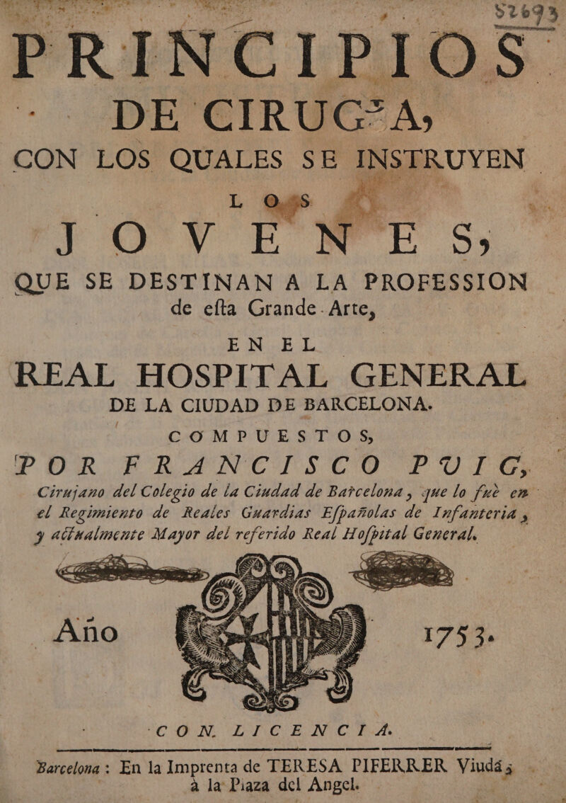 A DE: CIRUC”A» CON LOS GER SE INSTRUYEN | e FOTY TM di e QUE SE DESTINAN A LA PROFESSION | de elta Grande - Artez EN.EL REAL HOSPITAL GEN ERAL DE LA CIUDAD DE BARCELONA. COMPUESTOS, | POR ERANCISCO POTES Cirujano del Colegio de la Ciudad de Barcelona , que lo fue em: el Regimiento de Reales Guardias E/fpañolas de Infanteria , y acinalmente ds del referido Real e ó General.