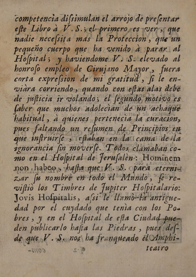 competencia difsimulan el arrojo de prelentar efte. Libro a V.8.;el- primero ses «ver; que nadie “necefiita más la Proteccion, que un pequeño cuerpo que ha. venido: a parar: al Hofpital ; y baviendome Y. :S: eleyado al honrofo emple de Cirujano Mayor, &gt; fuera corta expre[stom de mi gratítud , fe le en- eviara corriendo:,: quando com ejtas' a alas deve de jufticia ir volando; el fegundo; MOLIVO.ES. (aber: que muchos: adolecian de un: “achaqué habitual , a quienes. pertenecia la curacion, pres faltando. un, refumen, As. Principios, ta que infirmir/e &gt; vefbaban sen: Lai cama della 3enorancia fin moverfe. Todos clamabar co- amo enel. Hofpit al: de Poli Hominem non ,habeo» hafta:queMi.:8. opaca eterna Zar fu nombre en di $]! Pe feo ren vifHo los Timbres de Jupiter Ho pitalario: Jovis Hofpitalis, a/si le llamo-la antícue- dad por el cuydado que tenia con los Pos bres , yen el Hofpital de e fía Ciudadpu de den publicarlo bafía las Piedras , pues: def? de ts XK. Senos ha franqueado ¿lCAmpht= $ y Cl fearro á VW