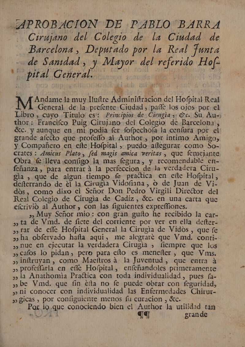 ¿APROBACION DE PABLO BARRA . Cirujano del Colegio de la Ciudad de Barcelona, Deputado por la Real Junta de Sanidad, y Mayor del referido Hof? ' pital Ceneral... pala | | : | y ÍA gan ; dl NA 43d la muy Iuftre Adminiftracion del Hofpital Real “a General. de la prefente Ciudad &gt; paíte los ojos por el Libro , cuyo .Titulo' es: Principios de Cirugia y; Gc. Su, Auz) - thor : Francifco Puig Cirujano del Colegio: de .Barcelona', ác. y aunque en mi podia fer fofpechoía la cenfura por el: grande afeíto que profeílo al Author , por intimo Amigo, y Compañero en efte Hofpital » puedo: affegurar como So- crates : Amicus Plato, fed magis amica veritas , que femejante Obra e lleva :configo la mas fegura, y recomendable en- feñanza , para entrará la perfeccion de la verdadera Ciru- gla , que de algun tiempo fe praética en clte Hofpital, defterrando de el la Cirugia Vidofiana, O de Juan de Vi- dos, como dixo el Señor Don Pedro Virgili Direétor del Real Colegio de Cirugia de Cadiz, tc. en una carta que efcrivio al Author, con las figuientes exprefliones. » Muy Señor mio: con gran guíto he recibido la car- » ta de Vimd. de fiete del corriente por ver en ella defter- ,y rar de effe Hofpital General la Cirugia de Vidos , que fe »» ha obfervado hafta aqui, me alegrare que Vimd. conti- , hue en ejecutar la verdadera Cirugia ) fiempre que los ,) calos lo pidan, pero para elto es menefter , que Vins. 3) inftruyan , como Maelftros a. la Juventud , que entra 4 ,, profefíarla en efle Hofpital, enfeñandoles primeramente ,, la Anathomia Praética con toda individualidad , pues fa- » be Vimd. que fin éfta no le puede obrar con feguridad, » hi conocer con individualidad las Enfermedades Chirur- » gicas , por configuiente menos fu curacion , ác. | Par loque conociendo bien el Author la utilidad tan AA | 7 grande 4