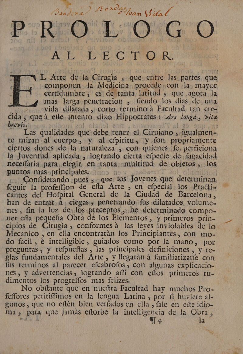 A ( AN vo se O FR / (dan dona! «Geol 2“leam USPAD, O P REO LOGO AVE CEIC OR W'L Arte de la; Cirugia , que entre las. partes que componen. la Medicina. procede ..con :la, mayor certidumbre, es de tanta latitud , que agota la mas larga penetracion , fiendo los dias de. una A e vida dilatada, corto termino a Facultad, tan cre= cida , que a, efte intento. dixo Hippocratos : Ars longd., vita brevis. Mmerol.sl ROA. e 023 DEA Las qualidades que debe tener el Cirujano , igualmen- te miran -al cuerpo, y al efpiritu, y fon propriamente ciertos dones de la naturaleza , con quienes fe, perficiona la Juventud. aplicada , logrando cierta e/pecie de. fagacidad neceílaria para elegir en tanta. multitud de objetos , los puntos mas. principales. 02 &gt;. | 3 nod .. Confiderando pues &gt; que: los Jovenes que' determinan feguir la profeffion de cíta Árte , en efpecial. los Pradti- cantes del Hofpital General de la Ciudad de Barcelona, han de entrat. 4. ciegas. penetrando: fos dilatados. volume- nes, fin la luz de: los preceptos ,.:he determinado compo- ner elta pequeña Obra de los Elementos, y primeros prin- cipios de Cirugia , conformes a las leyes inviolables de lo Mecanico , en ella encontrarán los Principiantes, con mo- do facil, € intelligible, guiados como por la mano, pot preguntas , y refpueítas , las principales definiciones , y re- glas fundamentales del Arte, y llegarán a familiarizaríe con fus terminos al parecer efcabrofos , con algunas explicacio- nes, y advertencias , logrando afíi con eftos primeros tfu- dimentos los progreíffos mas felizes. | No obfítante que en nueítra Facultad hay muchos Pro- feffores peritiífimos en la lengua Latina , por fi huviere al- gunos , que no eftén bien veríados en ella , fale en elte idio- ma», para que jamás eftorbe la intelligencia de la Obra, Ty la a my