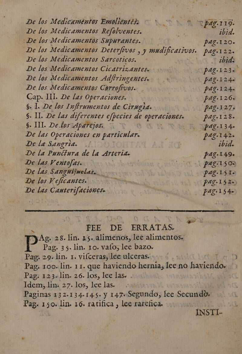 ds FEE DE ERRATAS. ¡Ag. 28.lin. 15. alimenos, lee alimentos: Pag. 35. lin. 10. valo, lee bazo. Pag. 29. lin. 1. vifceras, lee ulceras. - De los Medicamentos Emolientéss de AN o paz. 119. De los Medicamentos Refolventes. | ibid. De los Medicamentos Supurantes. P47.120+ De los Medicamentos Deterfivos , y mudificativos. pag.122. De los Medicamentos Sarcoticos. ¿bid: De los Medicamentos Cicatrizantes. pag.123. F De los Medicamentos Ad/iringentes. f 17-124» De los Medicamentos Carrofivos. P47.124. Cap. HL. De las Operaciones. pag.126. $. 1. De los 1 nftrumentos de Cirugia. pag.127, S. IL De las dí ¿ferentes efpecies de e pa7.128. S. JIL De Los Aparejos: . NP AZ-134+ De las Operaciones en particular. paz.142. De la Sangria. ¿bid. De la Punctura de la Arterias p 47.149» De: las Ventofas.. . pag:1505 De las $ angutijuelas, 4 y pag 15I&gt; De los Vef ee CANILES. pag.152=) De las Canterifacioneso pag:15 qu Pag: 1234lm. 26. los, lee las. . ema lim: 27. los, lee las. Pag. 150. lin. 16. ratifica, lee rarefica.