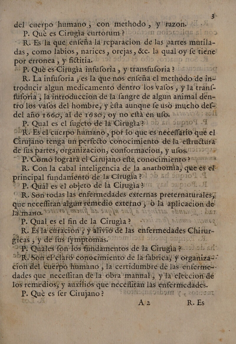 del cuerpo “humano ; con 'methodo , Epa razon. P. Qué es Cirtrgia Enrtofum? 2001 MOISES € &gt; R. Es'la qué! enfeña la! lle dnd de las DArtes matila- por, erronea , y Baitíao! | - P. Qué es Cirtigia infuforía » y transfuforia ? R. La infuforia yes la que nós enfeña el methódode iri- troducir algun rad dentro los valos , “y la traní- fuforia) Ivintroducción de la langre de algun animal den- tío los: valos del hombre, y tfta aunque das uso- inucho dele del año 1660, al dé 1680) oy no eltaenufo. 1: Ll pe Qual es el fugetó de TMOKHYEra») obs aupriol 1 OR Es el cuerpo humano, pot lo'que/es? nécelfario há el Cirajano tenga un perfecto conocimiento dela: died de fus partes, organizacion, conformación, y ulos.''- 80 a 'P-Cómo lograra el Ciñújano elte conocimientod o os R. Con la cabal inteligencia de la anachomia, que es eS &gt; fundaniéñto' dela Cirugia *-' 0D ad 331 107 . 'P. Quál es el objeto de la Cirugia ro 0 po -R. Soritodas las enfermedades exterras preternaturalés; que pio algún remedio Pp 29: 2d A o de limano. RECTAL ES A SY $3 SAN VIA DA ñ A E P. Qual es el fin de la AS A JOE ¿Be És la diifación? y alivio de las enfermedades Chilbe- sitas ¿y de fus (ymiptoritás. on 1S A. q Quiles: fon-lós fundamentos de la Ciruelas y abi Ef. DÉ; 'Són LePdAtO: conocimiento de la: Abreay: po Organizás . cioh del Cuerpo humano , la cerridambre de las “enferme dades que neceflitan de 1 obra manuah, y la elecciomide los remedios; y auxiliós que necefitán las EnRtiedds. p. Que es fer Cirujano ? OINSIOBDLDQH Y e LOPNA 0 Nay 2 R. Es