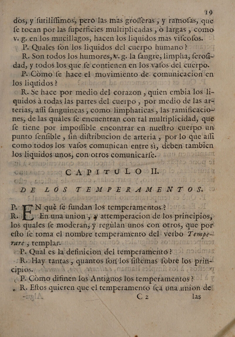 dos; y 'futiliffimos), pero las. mas grolferas; y ramolas, que le tocan por las fuperficies multiplicadas , o largas , como v. g. en los mucillagos, hacen los liquidos mas vifcofos. P. Quales fon los liquidos del cuerpo humano? R. Son todos los humores, Y. g. la fangre, limpha, feroíi- dad, y todos los que fe contienen en los vatos del cuerpo. P.:Como fe hace el movimiento de comunicacion en los liquidos * | R. Se hace pot medio del corazon , quien embia los li- quidos ¿ 3.todas las partes del cuerpo , por medio de las ará terias, ali fanguineas , como limphaticas., las ramificacio- nes, de las quales fe encuentran con tal multiplicidad, que le tiene por impolílible encontrar en nueftro cuerpo un punto fenfible , fin diftribucion de arteria , por le que aíl como todos los valos comunican entre si, deben tambien len ira Dai UIBOS) ¡ESO TIOS comunicarle. : o ts ¡CAPITULO o Tu DE 208 TEMPERAMENTOS. &gt;N qué yA lle dog tempetamentos &gt; -Enuna union, y attemperacion de los principios; rare ; templar. | ¿P, ¿Qual es la definicion del betepcrliciad? Cipios. da : PS IE PE 4 ¿P. Como difinin los Antiduosi los: temperamentos' ? bidBo Ekos quieren que el temperamento fea una union del TL € z las a e