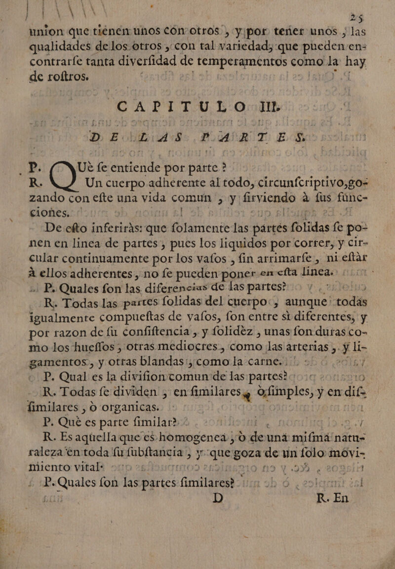 FAENA | Á A ' ¿7 4 ps 5 union que tienen unos COn otros, yipor teñer unos , las qualidades de los. otros, con tal variedad, que pueden en: de roftros. | CAPITULO AID DE DAS PARTES R. Un cuerpo adherente al todo, circunícriptivo,go= zando con efte una vids to &gt; Y ER a dus fune- ciones. De efto ci que cis las part tés s folidas le po- nen en linea de partes, pues los liquidos por correr, y Cit= cular continuamente por los vatos , fin arrimarfíe , ni eftar .. P. Quales fon las diferencias de las partes? da R. Todas las partes folidas del cuerpo:, aunque: did igualmente compueftas de yalos, fon entre si diferentes, y por razon de lu confiftencia , y folidez , unas fon duras co- mo los hueflos , Otras. mediocres, como ¡las arterias e y e gamentos., y otras blandas: como la carne... ' | P. Qual es la divifion comun de las partes? ) R. Todas fe dividen 5100: amalarosig e! ye en dif fimilares , O organicas. P. Qué es parte fimilar» | 15 2 R. Es aquella que es homogenea, 0 ce una mifiná'natu= raleza'én toda MA ubitañgra: 2 35 que ro Es un folo movi- miento vital: 2 210 119 1 9% ¿208515 P. Quales cod las partes. Crta MEA aL d ¿eolquart ¿sl D R. En