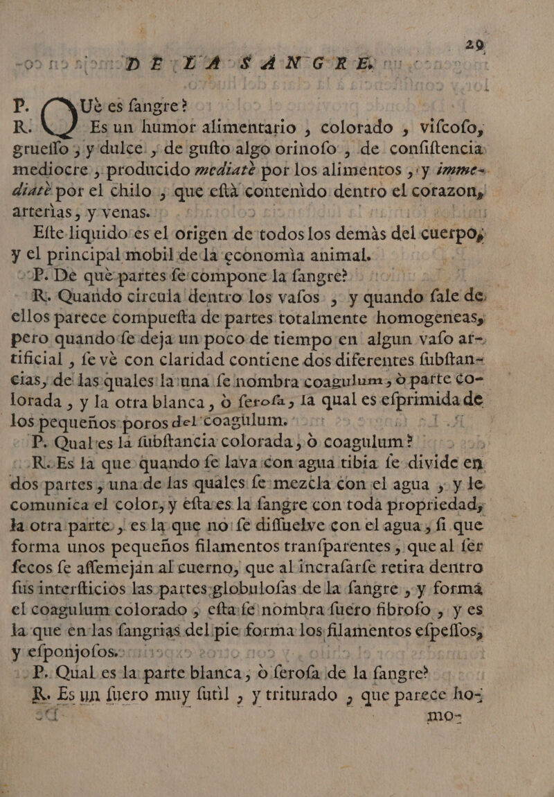 28 09 19 UD E pe A: $ á N GR eN n P. Ut es langre? R. Es un ámiot alimentario , colorado , vifcolo; gruello ; y dulce. y de gufto.algo orinofo' , de confiftencia mediocre , producido mediazé por los alimentos ,'y imime=. diate por el chilo , que efta contenido dentro el er arterias, y venas. Efte-liquido:es el origen de todos los dera del cuerpos y el principal mobil dela economia animal. P. De que: partes fe.compone la fangre?. | Ri. Quando circula dentro los vafos. , y quando fale de, Mp parece compuefta de partes totalmente homogeneasy pero quando Te deja un poco de tiempo en algun valo af-, tificial , fe vé con claridad contiene dos diferepras fubítan= cias, de las qualeslauna (e nombra coagulun., 0 parte Co- lorada 3 y la otra blanca, &lt; o feroía, la qual es uno de losy pequenos: poros del' coagúlum. ! La y P. Quales la fubftancia colorada 0 led lapas ¿R.Es la que quando fe lava ¡con agua. tibia fe divide en mo partes, una: de las quales fe. mezcla con el agua y. y. le comunica el color, y eftaves la fangre con toda propriedad; la otra parte, , es la que no: fe difielve con el agua, fi que forma unos pequeños filamentos tranfparentes , que al fer fecos le aflemejan al cuerno, que al incralaríe retira derítro fusinterfticios las. partes “globulofas de la fangre , y formá el coagulum colorado &gt; efta:fe nombra fuero fibrofo , y es la que endas fangrias del. pe km los lamentos elpellos, y a MDX: -P. Qual es la: parte Mica: 319 rola da la fangre? AS Es un fuero muy (tl , y triturado , que parece ho= mo- Ca a,