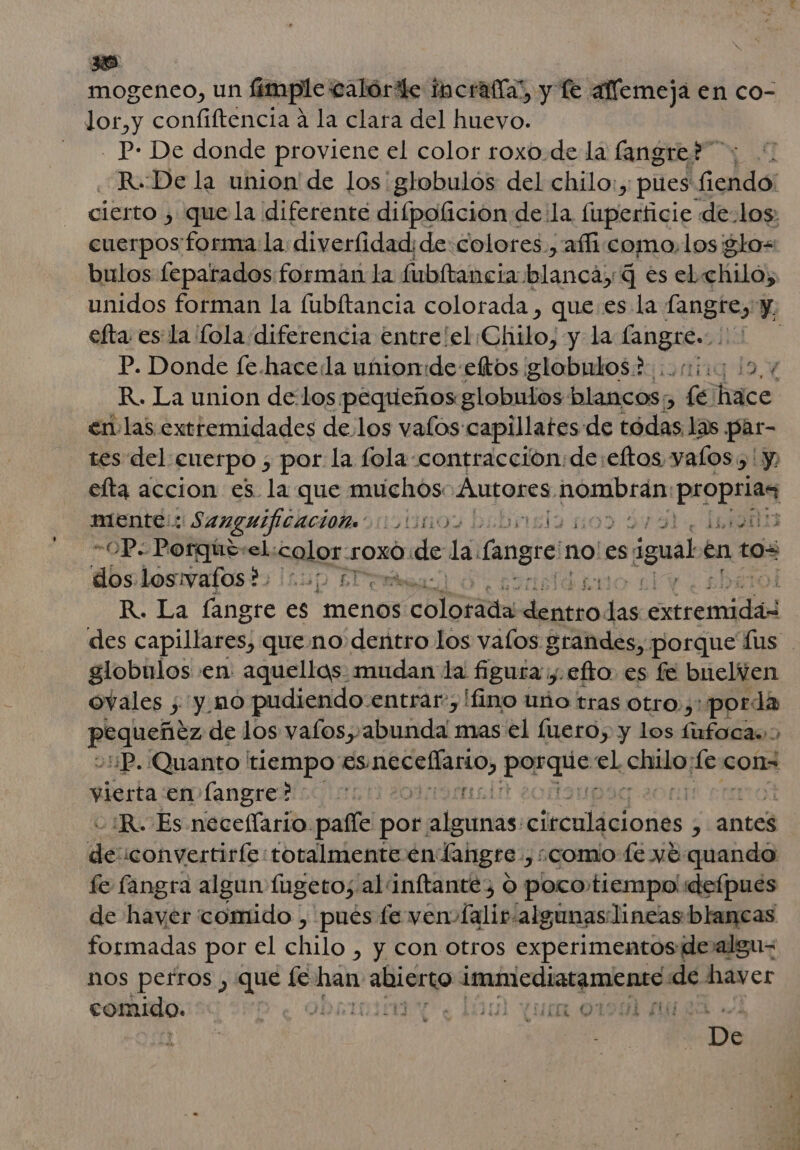 mogeneo, un fimple calórile incrafía”, y Te aflemeja en co- lor,y confiftencia a la clara del huevo. - P- De donde proviene el color roxo.de la langres”y 0 R..De la union de los globulos del chilo:, pues: olaa: cierto , que la diferente difpolicion de la (iapledáiqic de.los, cuerpos forma la diverfidad; de:colores., affi.como, los glo bulos feparados forman la fubítancia halancái; q es el.chilo, efta es la fola diferencia entre/el Chilo, y la langre.... P. Donde fe.hace:la unionide eftos globulos? oi; 19,4 R. La union de los pequeños globulos blancos, fe hace envlas extremidades de los valos capillates de tódas las par- tes del: cuerpo , por la fola contracción: de eftos yalos &gt; y elta accion es la que muchos: Autores pompa propeid mente:: Sanguificación: SL: de 1900 -OP.- Porqúe:el. sales: SsOXO: de da Cangri no'es s igual: en tos dos.losivafos?: 10) 1 irás R. La Éngre es “menos Ma pe Espe os erceadnl globulos en: aquellos: mudan la figura y. efto es fe buelen ovales ;'y_nó pudiendo:entrar:, lfino to tras otro ,:porda eutbty de los vafos, abunda mas el fuero, y los fufoca:: ¿:¡P. Quanto tiempo ESC ciAnO ls el chido po cons vierta en langre? e: ¿R. Es neceflario pafle por: algitnas: isc eade 5 antes de iconvertirfe totalmente en Langre: ¿como te vé quando fe fangra algun fugeto;. al inftantéy O poco, tiempo'defpues de haver comido , pués fe ven Íalir algunas lineas blancas formadas por el Chio , Y con otros experimentos dealgu- nos perros , que le El e immediatamente de hayer comido. Ye OMA Y Lu qua 0194 MZ e e 0 lo 1] &gt;