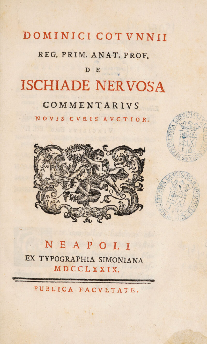 DOMINICI COTVNNII REG. PRIM. ANAT. PROF. D E ISCHIADE NERVOSA GOMMENTARIVS N E A P O L I EX TYPOGRAPHIA SIMONIANA MDCCLXXIX. PUBLICA FACVLTATE.