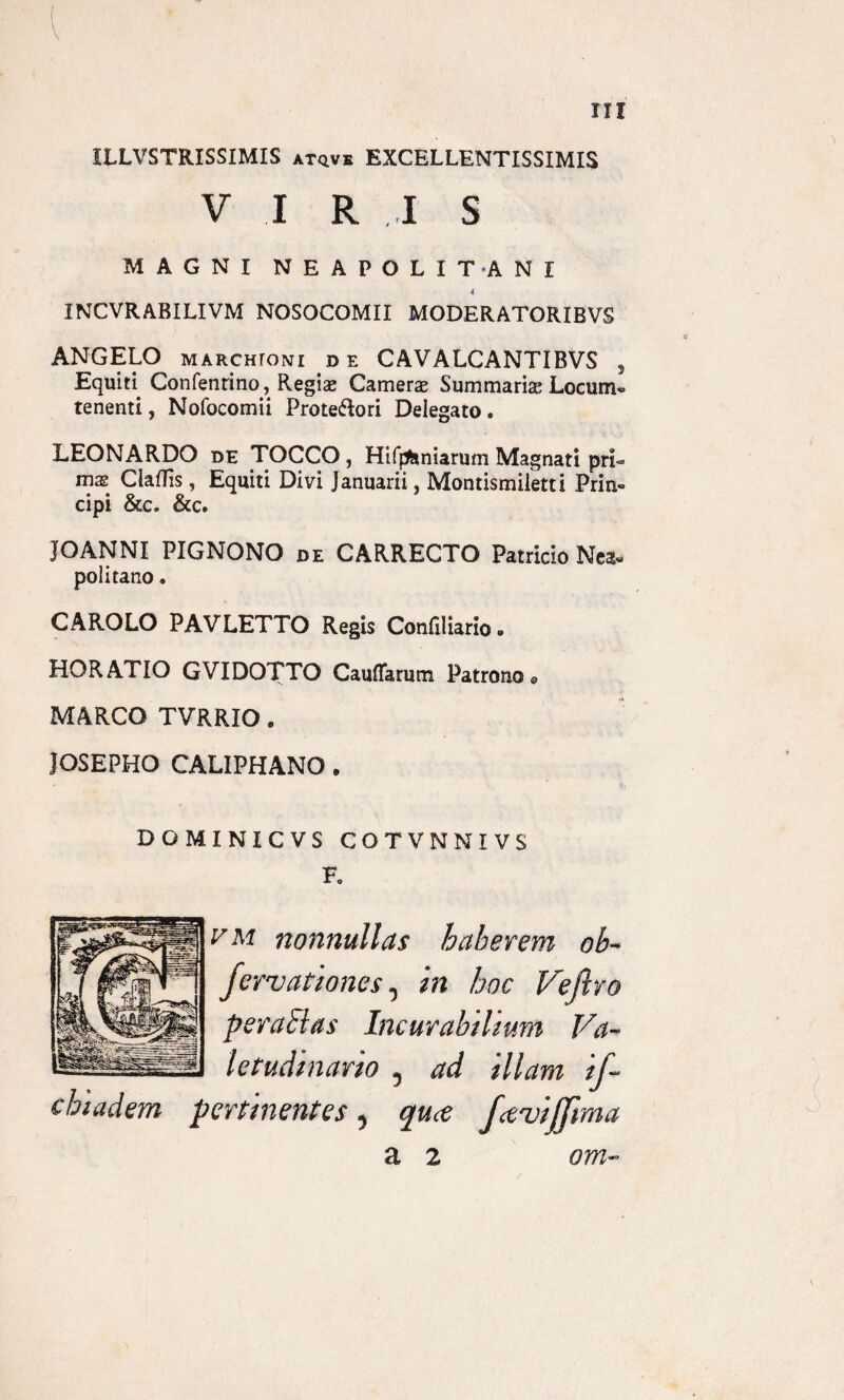 ILLVSTRISSIMIS atqve EXCELLENTISSIMIS VIR I S MAGNI NEAPOLITANI 4 INCVRABILIVM NOSOCOMII MODERATORIBVS ANGELO MARCHroNi de CAVALCANTIBVS 5 Equiri Confenrino, Regiae Camere Summaria Locum» tenenti, Nofocomii Prote&ori Delegato . LEONARDO de TOCCO, HifjAniarum Magnati pri- mas Claffis, Equiti Divi Januarii, Montismiletti Prin® cipi &c. &c. JOANNI PIGNONO de CARRECTO Patricio Nea¬ politano . CAROLO PAVLETTO Regis Confiliario. HORATIO GVIDOTTO Cauflarum Patrono 9 MARCO TVRRIO. JOSEPHO CALIPHANO . DOMINICVS COTVNNIVS Fc vm nonnullas haberem ob~ fervationes0 in hoc Veftro per a 81 as Incurabilium Va¬ letudinario 5 ad illam if- chiadem pertinentes , quce fetuifjima a 2 om-