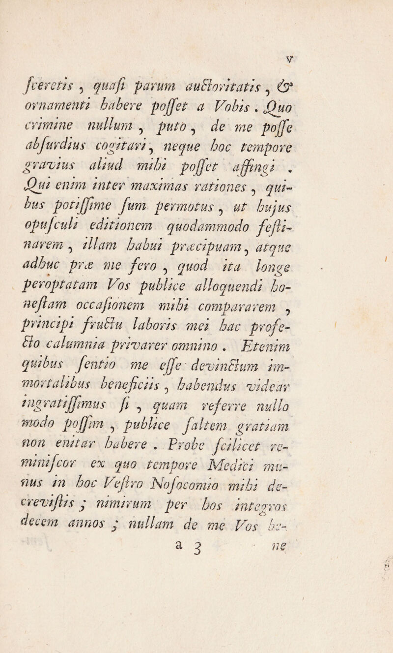 [veretis , qua fi parum auElori tatis, & ornamenti habere poffet a Vobis . 0Quo crimine nullum 5 puto , de me pojje abfurdius cogitari5 tempore gravius aliud mihi poffet affingi . maximas rationes 5 gw- bus potiffme fum permotus 0 ut hujus opujculi editionem quodammodo fejli- narem 5 illam habui praecipuam ^ atque adhuc pfct me fero 0 quod ita longe peroptatam Vos publice alloquendi be¬ nefiam occaj tonem mihi compararem 7 principi frublu laboris mei hac profe- dio calumnia privarer omnino . Etenim quibus fientw me effe devinFium im¬ mortalibus beneficus 5 habendus videar mgratiffiimus ji ^ quam referre nullo modo poffim ^ publice fialtem gratiam non enitar habere „ Probe fcihcet re- mmijcor ex quo tempore Medici mu¬ nus m hoc Pefiro Nojocomw mihi de- c revifhs p nimirum per hos integros decem annos ; nullam de me Vos be- a 3 ne