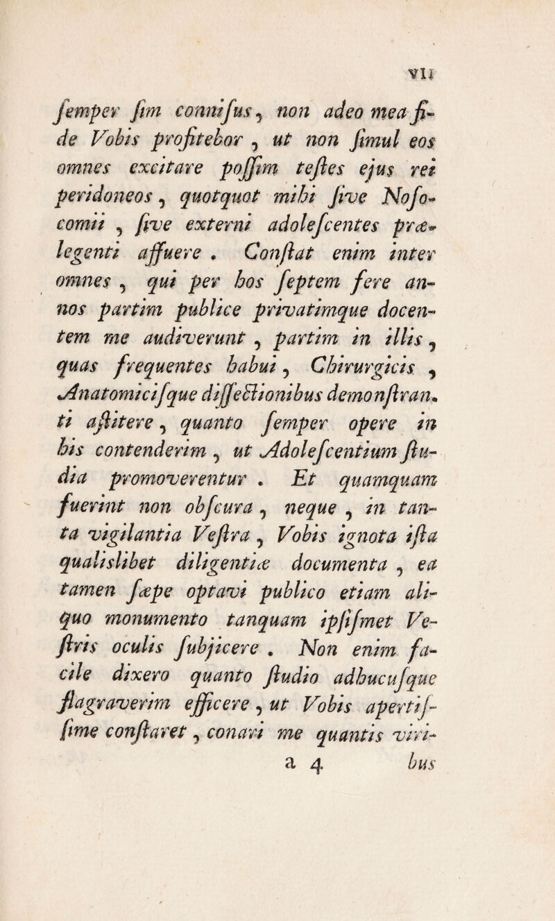 fempev fm comtifus0 non adeo mea fi¬ de Vobis profitebor 0 ut non fimul eos omnes excitare poffim tefles ejus rei peridoneos, quotquot mihi Jive Nofo* comii 5 five externi adolefcentes pree* legenti affuere . Conftat enim inter omnes , qui per hos feptem fere an¬ nos partim publice privatimque docen¬ tem me audiverunt 5 partim in illis ^ quas frequentes habui y Chirurgicis ■> •Anatomicifque diffeElionibus demonjlran* ti afiitere ^ quanto femper opere in his contenderim ^ ut <Adolef :entium ftu~ dia promoverentur . Et quamquam fuerint non obfcura ^ neque , in tan¬ ta vigilantia Vefira 5 Vobis ignota i fla qualishbet diligentice documenta 0 ea tamen fcepe optavi publico etiam ali¬ quo monumento t an quam ipfifmet Ve- /Iris oculis fubjicere . Non enim fa¬ cile dixero quanto Jludio adhucufque flagraverim efficere , ut Vobis apertifi fime conflaret 5 conari me quantis viri- a 4 bus