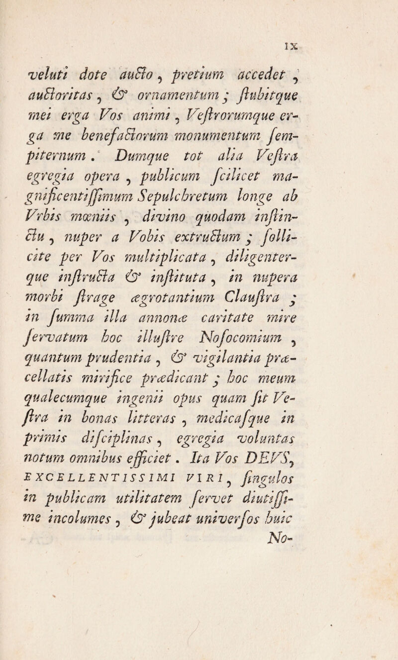 veluti dote duSlo 5 pretium accedet ^ auSloritas 5 & ornamentum y fiubitque mei erga Vos antmi 0 Vrjir orumque er¬ ga me benefaHorum monumentum fem- piternum. Durnque tot aha Vejlva egregia opera 5 publicum fcilicet ma- gnificentifftmum Sepulchretum longe ab Vrbis moeniis 5 divino quodam infiin- clu j nuper a Vobis extruSlum y folli¬ cate per Vos multiplicata 5 diligenter- gw inflruBa & infiituta 5 i/7 nupera morbi jlrage ogrotantium Claujlra y in fumma illa annona cantate mrre Jervatum hoc illufire Nofocomium 5 quantum prudentia 0 & vigilantia pro¬ cellatis mirifice prcedteant y hoc meum qualecumque ingemi opus quam Jit Ve- flra in bonas litteras 0 medicafque in primis difciplinas, egregia voluntas notum ommbus efficiet. Ita Vos DEVS\ EXCELLENTISSIMI VIRN Imulos i J in pubheam utilitatem fervet dwtijffi- me incolumes 0 & jubeat univerfos huic No-