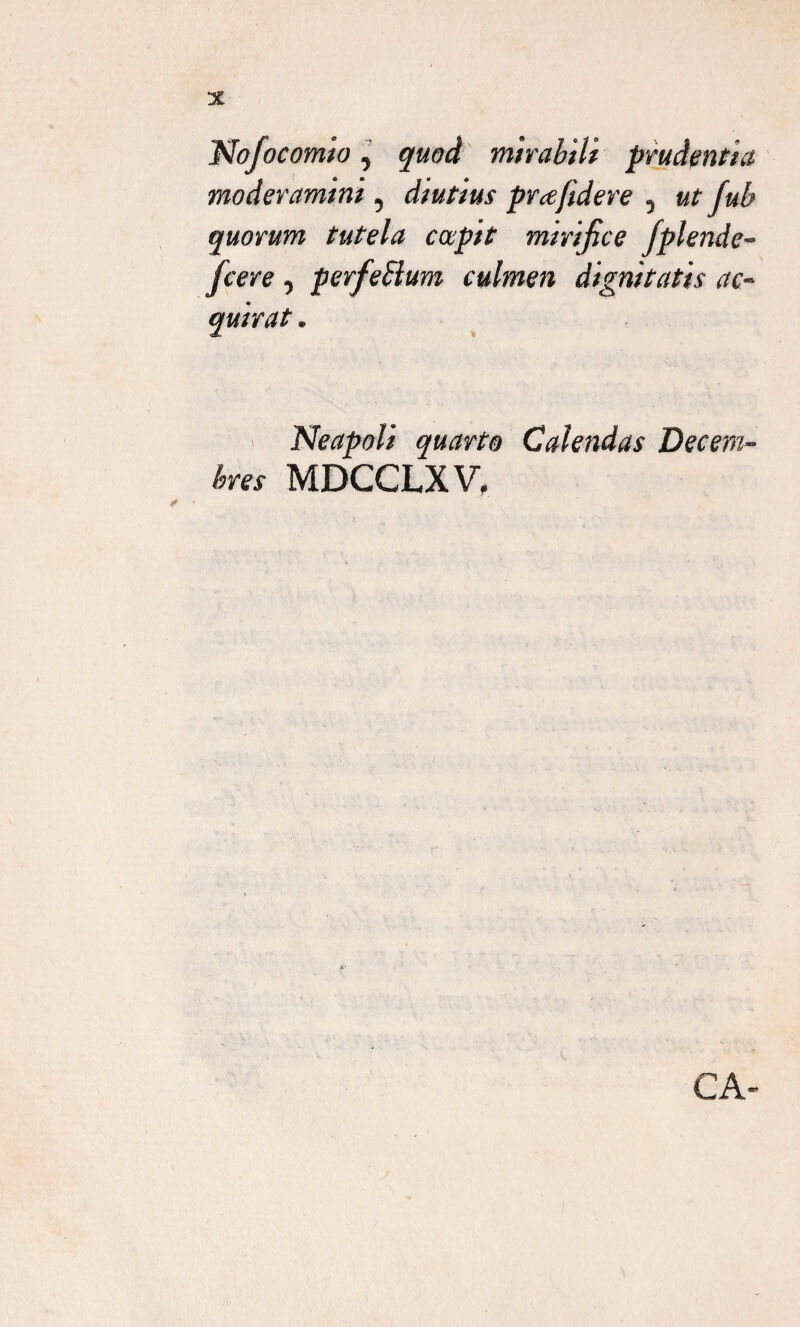 Nofocomio, quod mirabili prudentia moderamini, diutius pra/idere , ut fub quorum tutela capit mirifice Jplende- fcere, perfeSlum culmen dignitatis ac¬ quirat . Neapoli quarto Calendas Decem¬ bres MDCCLXV, CA-