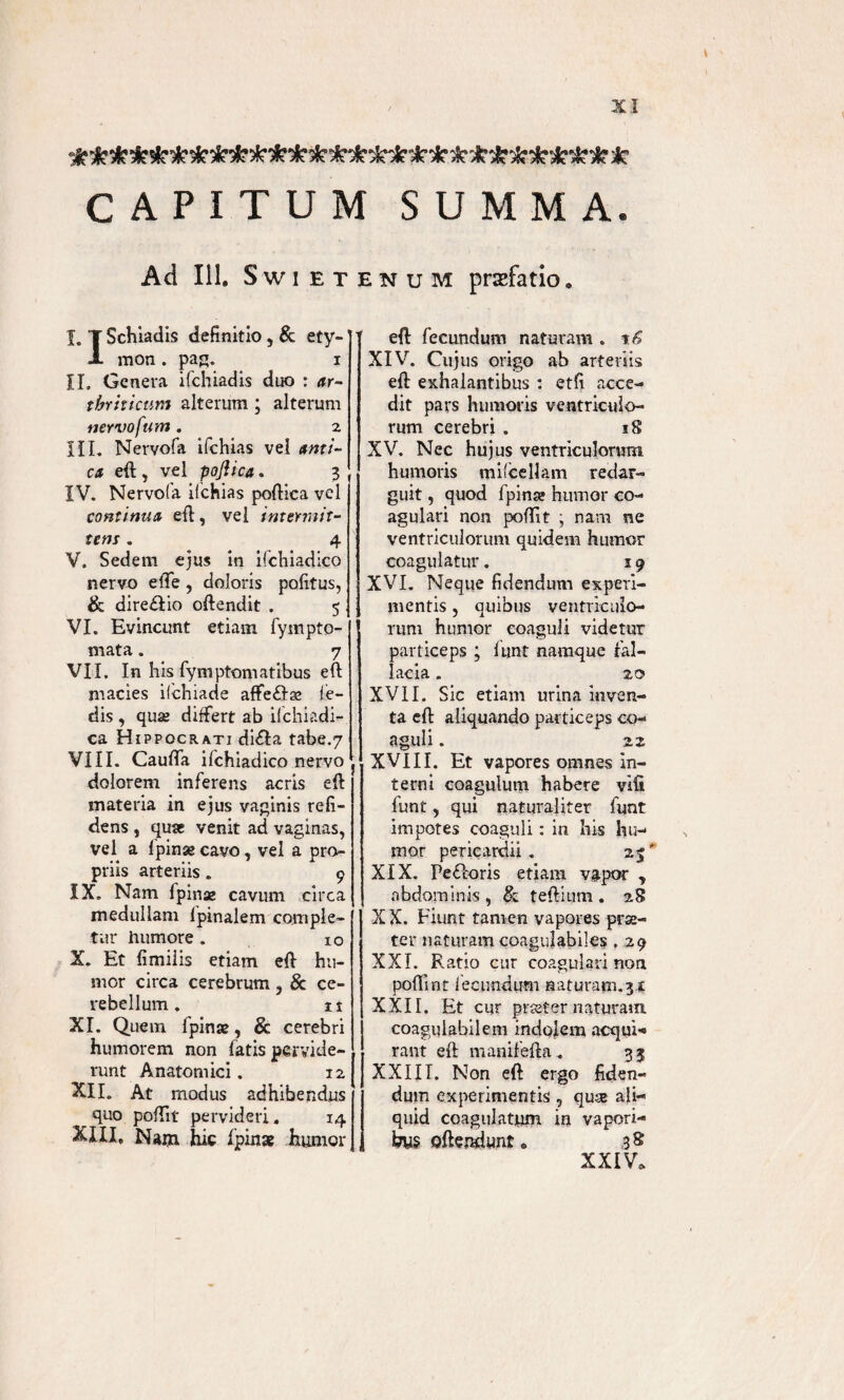 CAPITUM SUMMA. Ad 111, Swietenum prsfatio. I. T Schiadis definitio , & ety- J- mon . pag. i II. Genera ifchiadis duo : ar¬ thriticum alterum; alterum nervofum . 2 III. Nervofa ifchias vel ami¬ ca eft, vel pojiica. 3 IV. Nervofa ifchias poftica vel continua eft, vel intermit¬ tens . 4 V. Sedem ejus in ifchiadico nervo effe, doloris politus, & direfiio oftendit . 5 VI. Evincunt etiam fympto- mata. 7 VII. In his fymptomatibus eft macies ilchiade affeffae le¬ dis , quas differt ab ifchiadi- ca Hippocrati difla tabe.7 VIII. Caulfa ifchiadico nervo dolorem inferens acris e(\ materia in ejus vaginis reli¬ dens , quae venit ad vaginas, vel a lpinse cavo, vel a pro¬ priis arteriis. 9 IX. Nam fpinae cavum circa medullam lpinalem comple¬ tur humore. 10 X. Et fimiiis etiam eff hu¬ mor circa cerebrum , & ce¬ rebellum . 11 XI. Quem fpinse, & cerebri humorem non fatis pervide¬ runt Anatomici. 12 XII. At modus adhibendus ^ quo poflit pervideri. 14 XXII, Nam hic /pinae hurnor eft fecundum naturam , t6 XIV. Cujus origo ab arteriis eft exhalantibus : etli acce¬ dit pars humoris ventriculo¬ rum cerebri . 18 XV. Nec hujus ventriculorum humoris milcellam redar¬ guit , quod fpinae humor co¬ agulari non pofiit ; nam ne ventriculorum quidem humor coagulatur. 19 XVI. Neque fidendum experi¬ mentis , quibus ventriculo¬ rum humor coaguli videtur particeps ; funt namque fal¬ lacia . 20 XVII. Sic etiam urina inven¬ ta eft aliquando particeps co¬ aguli . 22 XVIII. Et vapores omnes in¬ terni coagulum habere vili funt, qui naturaliter funt impotes coaguli: in his hu¬ mor pericardii. 25' XIX. Pefloris etiam vapor , abdominis , & teftium . 28 XX. Fiunt tamen vapores prae¬ ter naturamcoagulabiles , 29 XXL Ratio cur coagulari non poflint fecundum naturam.3* XXII. Et cur praeter naturam coaguiabilem indolem acqui¬ rant eft manifefta . 3 3 XXIII. Non eft ergo fiden¬ dum experimentis, quse ali¬ quid coagulatum in vapori¬ bus offendunt o 3 8 XXIV.