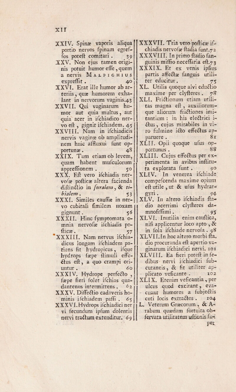 XXIV. Spinae vaporis aliqua portio nervos fpinam egref- fos poteft comitari . 39 XXV. Non ejus tamen origi¬ nis potuit humor ede , quem a nervis Malpighius expredit . 40 XXVI. Erat ille humor ab ar¬ teriis , quae humorem exha¬ lant in nervorum vaginis.43 XXVII. Qui vaginarum hu¬ mor aut quia multus, aut quia acer in ifchiadico ner¬ vo eft , gignit ifchiadem. 45 XXVIII. Nam in ifchiadicis nervis vaginse ob amplitudi¬ nem huic affluxui funt op¬ portunae . 4S XXIX. Tum etiam ob levem, quam habent mufeuiorum appredionem . 50 XXX. Eft vero ifchiadis ner- vofte pofticae altera facienda diftinflio in f uralem, 8c ti¬ bialem. 53 XXXI. Similes caudae in ner¬ vo cubitali fimilem noxam gignunt. 5 6 XXXII. Hinc fymptomata o- mnia nervofse ilchiadis po¬ dice . 57 ‘XXXIII. Nam nervus ifchia- dicus longam ifchiadem pa¬ tiens fit hydropicus, ifque hydrops fsepe ftimuli effe¬ rus eft, a quo crampi ori¬ untur . 60 XXXIV. Hydrope perfefto , fsepe fieri folet ifchias qua- dantenus intermittens . 62 XXXV. Dide£Iio cadaveris ho¬ minis ifchiadem padi . 65 XXXVI.Hydrops ifchiadici ner vi fecundum ipfum dolentis nervi tra&um extenditur. 69 XXXVII. Tria vero podice if¬ chiadis nervofse ftadia funt.72 XXXVIII. In primo ftadio fan- guinis midio necedaria eft.73 XXXIX. Et ex venis ipfius partis affe&ae fanguis utilia ter educitur. 75 XL. Utilis quoque alvi educlio maxime per clyfteres . 7?? XLI. Friflionum etiam utili¬ tas magna eft , auxiliorum¬ que aliorum frifliones imi¬ tantium : in his eleflrici i- £Xus, cujus mirabiles in vi¬ ro fulmine iflo efteflus ap¬ paruere . 8r XLIL Opii quoque ufus op¬ portunus . XLXII. Cujus effeflus per ex¬ perimenta in avibus inftitu- ta explorata funt . 90 XLIV. In venerea ifchiade compefcenda maxime opium eft utile , ut & ufus hydrar- gyri. 94 XLV. In altero ifchiadis fta¬ dio acerrimi clyfteres da- mnodffimi. 95 XLVI. Inutilia enim cauftica, nift applicentur loco apto , & in fola ifchiade nervofa . 98 XLVII.In hoc altero morbi fta. dio procuranda eft apertio va¬ ginarum ifchiadici nervi, iox XLVI II. Ea fieri poteft in fe« dibus nervi ifchiadici fub- cutaneis, & fit utiliter ap¬ plicato veficante . _ 102 XLIX. Etenim veficantia , per ulcus quod excitant, eva¬ cuant humores a fubjedlis cuti locis extra£ios . 104 L. Veterum Graecorum , & A- rabum quaedam fortuita ob- fervata utilitatem uftionis fu-: pet
