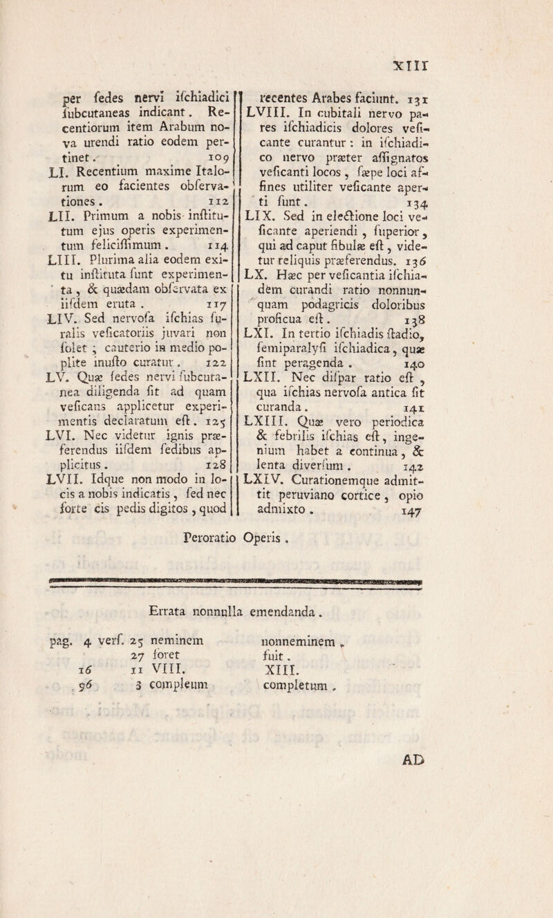 5air per fedes nervi ischiadici lubcutaneas indicant. Re- centiorum item Arabum no¬ va urendi ratio eodem per¬ tinet. _ 109 EI. Recentium maxime Italo¬ rum eo facientes obferva- tiones. 112 LII. Primum a nobis- inflitu- tum ejus operis experimen¬ tum feliciffimum. 114, LIII. Plurima alia eodem exi¬ tu inflituta funt experimen¬ ta , & quodam obfervata ex iifdem eruta . 117 LIV. Sed nervofa ifchias Su¬ ralis veficatoriis juvari non folet ; cauterio ia medio po¬ plite inufio curatur. 122 LV. Quae Sedes nervi Subcuta¬ nea diligenda fit ad quam veficans applicetur experi¬ mentis declaratum efl. 123 LVI. Nec videtur ignis pro¬ ferendus iifdem Sedibus ap¬ plicitus . 128 LVXI. Idque non modo in lo¬ cis a nobis indicatis , fed nec forte cis pedis digitos , quod Peroratio recentes Arabes faciunt. 131 LVIII. In cubitali nervo pa¬ res ifchiadicis dolores vefi- cante curantur : in ifchiadi- co nervo praeter aSTignatos veficanti locos , Saepe loci af¬ fines utiliter veficante aper¬ ti funt. 134 LIX. Sed in eledlione loci ve¬ ficante aperiendi , Superior 5 qui ad caput fibulo efl:, vide¬ tur reliquis proferendus. 136 LX. Haec per veficantia ifchia- dern curandi ratio nonnun¬ quam podagricis doloribus proficua e SI. 138 LXI. In tertio ifchiadis ftadio, femiparalyfi ifchiadica, quae fint peragenda . 140 LXII. Nec difpar ratio efl 5 qua ifchias nervofa antica fit curanda. 141 LXIII. Quae vero periodica & febrilis ifchias efl, inge¬ nium habet a continua, & lenta diverfum . 142 LXIV. Curationemque admit¬ tit peruviano cortice, opio admixto. 147 Operis . Errata nonnulla emendanda. pag. 4 verf. 23 neminem 27 foret z6 n VIII. 95 3 cojnpleum nonneminem „ fuit. XIII. completum „ AD