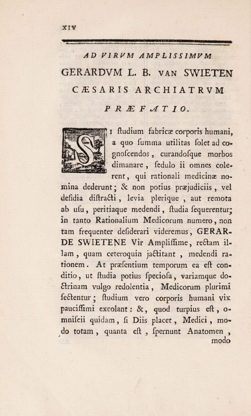 AD V1RJ/M AMPL1SS1MVM GERARDVM L. B. van SWIETEN CjESARIS archiatrvm PRjEF^TIO. i (ludium fabrica corporis humani* a quo fumma utilitas folet ad co- gnofcendos, curandofque morbos dimanare , fedulo ii omnes cole¬ rent, qui rationali medicinas no¬ mina dederunt; & non potius praejudiciis , vel defidia di(lra£ii , levia plerique , aut remota ab nfu, peritiaque medendi, (ludia fequerentur* in tanto Rationalium Medicorum numero, non tam frequenter defiderari videremus, GERAR¬ DE SWIETENE Vir Ampiiflime, re£iam il¬ lam , quam ceteroquin ja£fitant , medendi ra* tionem. At prsefentium temporum ea efl con¬ ditio, ut (ludia potius fpeciofa, variamque do- firinam vulgo redolentia , Medicorum plurimi fe£lentur; (ludium vero corporis humani vix pauciffimi excolant: &, quod turpius efl, o- mnifcii quidam, fi Diis placet, Medici , mo¬ do totam , quanta e(t , fpernunt Anatomen ,