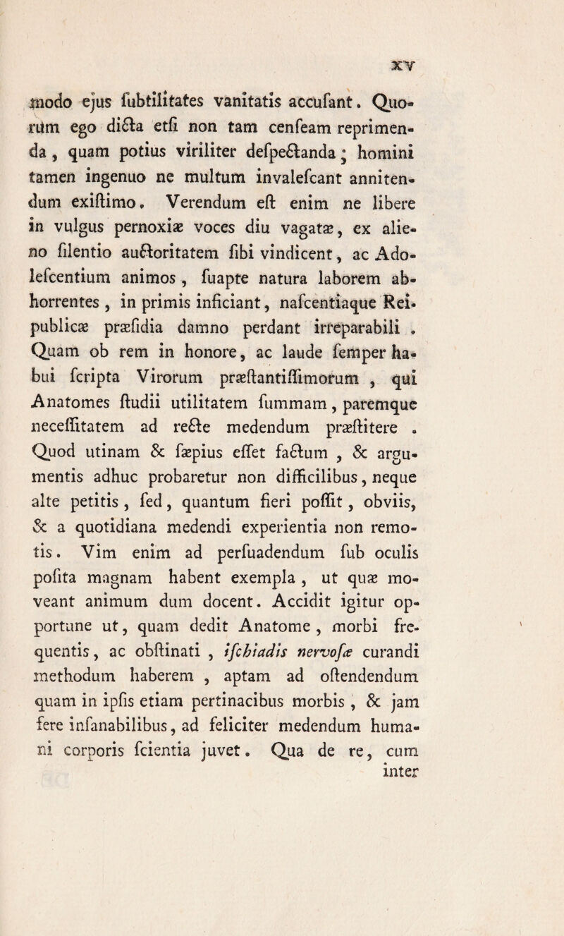 XY Jtnodo ejus fubtilitates vanitatis accufant, Quo- ritm ego di£ta etfi non tam cenfeam reprimen¬ da , quam potius viriliter defpe&anda; homini tamen ingenuo ne multum invalefcant anniten¬ dum exiftimo, Verendum eft enim ne libere in vulgus pernoxiae voces diu vagatae, ex alie¬ no filentio auftaritatem fibi vindicent, ac Ado- lefcentium animos , fuapte natura laborem ab¬ horrentes , in primis inficiant, nafcentiaque Rei- publicae praefidia damno perdant irreparabili . Quam ob rem in honore, ac laude femper ha¬ bui fcripta Virorum praeftantiflimorum , qui Anatomes ftudii utilitatem fummam, paremque neceflitatem ad refte medendum praeftitere . Quod utinam & faepius eflet fa£lum , & argu¬ mentis adhuc probaretur non difficilibus, neque alte petitis , fed, quantum fieri poffit, obviis, & a quotidiana medendi experientia non remo¬ tis . Vim enim ad perfuadendum fub oculis pofita magnam habent exempla , ut quae mo¬ veant animum dum docent. Accidit igitur op¬ portune ut, quam dedit Anatome , morbi fre¬ quentis, ac obftinati , ifchiadis nervofce curandi methodum haberem , aptam ad oftendendum quam in ipfis etiam pertinacibus morbis , & jam fere infanabilibus, ad feliciter medendum huma¬ ni corporis fcientia juvet. Qua de re, cum inter