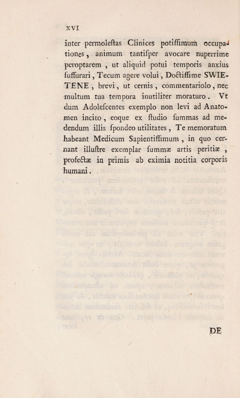 inter permoleftas Clinices potiffimuth occupa» tiones, animum tantifper avocare nuperrime peroptarem , ut aliquid potui temporis anxius iuffurari, Tecum agere volui, Do£Hffime SWIE- TENE , brevi, ut cernis, commentariolo, nec multum tua tempora inutiliter moraturo. Vt dum Adolefcentes exemplo non levi ad Anato- men incito , eoque ex ftudio fummas ad me¬ dendum illis fpondeo utilitates, Te memoratum habeant Medicum Sapientiffimum , in quo cer¬ nant illuftre exemplar fummas artis peritias , profeftas in primis ab eximia notitia corporis humani. DE i