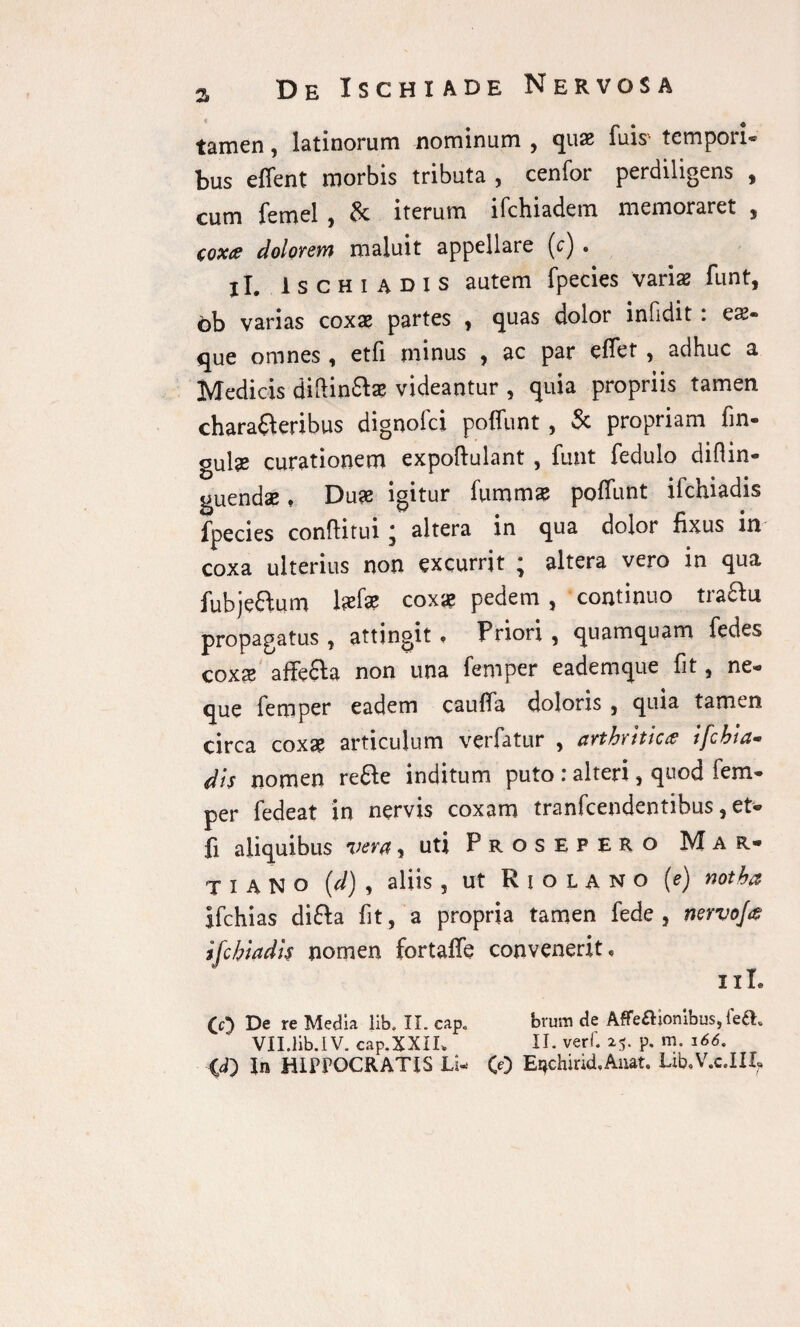 tamen, latinorum nominum , quas fuis tempori® t>us effent morbis tributa 3 cenfor perdiligens 3 cum femel , & iterum ifchiadem memoraret , coxa dolorem maluit appellare (c) . jl. Ischiadis autem fpecies varias funt, ob varias coxas partes , quas dolor infidit : eas- que omnes , etfi minus , ac par effet, adhuc a Medicis diffindas videantur , quia propriis tamen chara&eribus dignofci poffunt , Sc propriam fin- gulae curationem expoftulant, funt fedulo diflin- guendae, Duae igitur fummae poffunt ifchiadis fpecies confUtui * altera in qua dolor fixus in coxa ulterius non excurrit * altera vero in qua fubje&um Isefsap coxas pedem , continuo traftu propagatus , attingit . Priori , quamquam fedes coxx affe&a non una femper eademque fit, ne¬ que femper eadem cauffa doloris , quia tamen circa coxae articulum verfatur , arthritica ifchia- dis nomen re&e inditum puto : alteri 3 quod fem¬ per fedeat in nervis coxam tranfeendentibus , et* fi aliquibus vera, uti Prosepero Mar¬ ti A N o (d) , aliis , ut Riolano (e) notha Ifchias difta fit, a propria tamen fede , nervoja ifchiadis nomen fortaffe convenerit. (c) De re Media lib. II. cap. brum de Affe£l:iombus,ie£h VII.Ilb.1 V. cap.XXIL II. verf. 25. p. m. 166, <d) In HIPPOCRATIS Li- CO Et*chirid,Auat. Lxb.V.c.III,