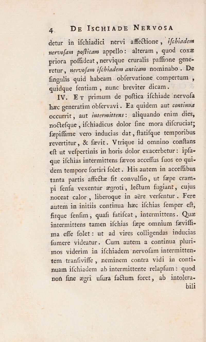 detur in ifchiadici nervi affecfione, ifchiadem nervofam pojlicam appello: alteram , quod coxa? priora poffideat, nervique cruralis paffione gene¬ retur , nervo Jam tfc hiadem anticam nominabo • De fingulis quid habeam obfervatione compertum , quidque fentiam , nunc breviter dicam. IV. Et primum de poftica ifchiade nervofa haec generarim obfervavi. Ea quidem aut continua occurrit, aut intermittens: aliquando enim dies, no&efque , ifchiadicus dolor fine mora difcruciat; faepiftime vero inducias dat, ftatifque temporibus revertitur, & faevit. Vtrique id omnino conftans eft ut vefpertinis in horis dolor exacerbetur: ipfa- que ifchias intermittens fa?vos accefius fuos eo qui¬ dem tempore fortiri folet. His autem in acceffibus tanta partis affeftse fit convulfio, ut fepe cram¬ pi fenfu vexentur a>groti, lefilum fugiant, cujus noceat calor , liberoque in aere verfentur . Fere autem in initiis continua haec ifchias femper eft, fitque fenfim, quafi fatifcat , intermittens. Quae intermittens tamen ifchias faepe omnium faeviffi- ma effe folet : ut ad vires colligendas inducias fumere videatur. Cum autem a continua pluri¬ mos viderim in ifchiadem'nervofam intermitten¬ tem tranfivifle , neminem contra vidi in conti¬ nuam ifchiadem ab intermittente relapfum: quod noti fine segri ufura fa£fum foret, ab intolera¬ bili