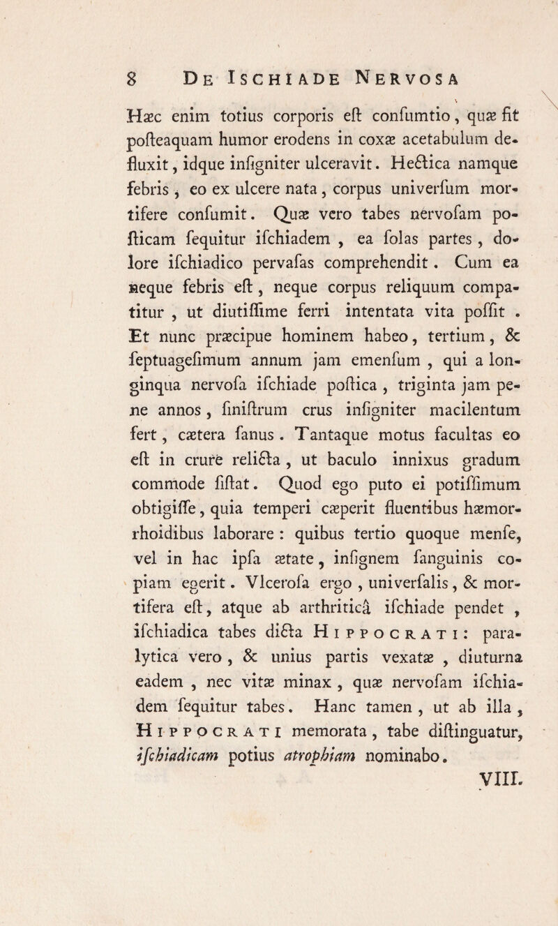 Haec enim totius corporis eft confumtio, qus fit pofteaquam humor erodens in coxae acetabulum de- fluxit, idque infigniter ulceravit. Heftica namque febris, eo ex ulcere nata , corpus univerfum mor¬ tifere confumit. Quae vero tabes nervofam po- flicam fequitur ifchiadem , ea folas partes , do¬ lore ifchiadico pervafas comprehendit. Cum ea neque febris eft , neque corpus reliquum compa¬ titur 5 ut diutiflime ferri intentata vita poffit . Et nunc praecipue hominem habeo, tertium, & feptuagefimum annum jam emenfum , qui a lon¬ ginqua nervofa ifchiade poftica , triginta jam pe¬ ne annos, finiftrum crus infigniter macilentum fert, caetera fanus . Tantaque motus facultas eo eft in crure relifta , ut baculo innixus gradum commode fiftat. Quod ego puto ei potiffimum obtigifte, quia temperi caeperit fluentibus haemor- rhoidibus laborare : quibus tertio quoque menfe, vel in hac ipfa state 5 infignem fanguinis co¬ piam egerit. Vlcerofa ergo , univerfalis, & mor¬ tifera eft, atque ab arthritica ifchiade pendet , ifchiadica tabes di£fa Hippocrati: para¬ lytica vero , & unius partis vexatas , diuturna eadem , nec vitae minax , quae nervofam ifchia¬ dem fequitur tabes. Hanc tamen , ut ab illa , Hippocrati memorata , tabe diftinguatur, tfchiadicam potius atrophiam nominabo» VIXL