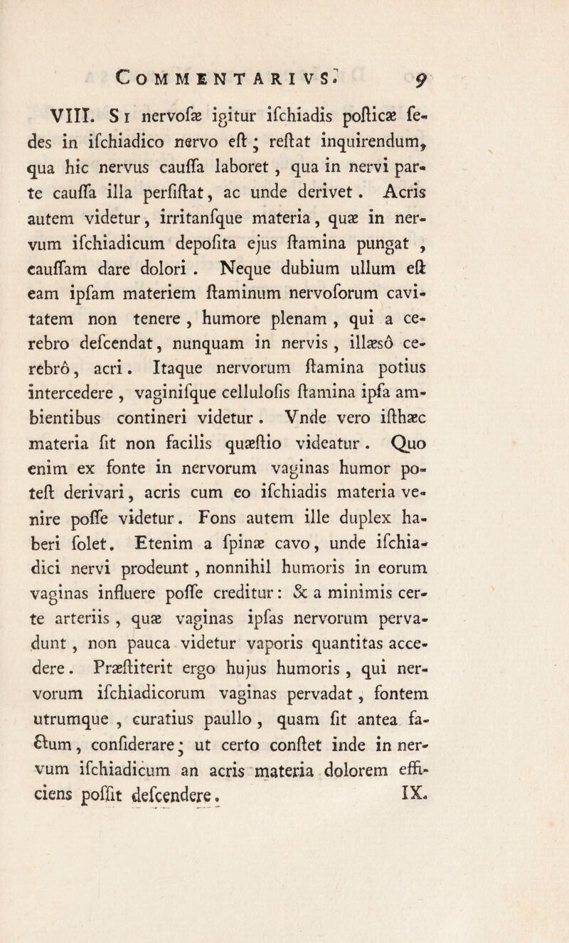 VIII. S r nervofae igitur ifchiadis poflicae fe- des in ifchiadico nervo eft; reflat inquirendum, qua hic nervus cauffa laboret , qua in nervi par¬ te cauffa illa perfiflat, ac unde derivet. Acris autem videtur, irritanfque materia, qua* in ner¬ vum ifchiadicum depofita ejus flamina pungat , cauffam dare dolori . Neque dubium ullum eft eam ipfam materiem flaminum nervoforum cavi¬ tatem non tenere , humore plenam , qui a ce¬ rebro defcendat, nunquam in nervis , illaesd ce- rebr6, acri. Itaque nervorum flamina potius intercedere , vaginifque cellulofis flamina ipfa am¬ bientibus contineri videtur . Vnde vero iflhaec materia fit non facilis quaeflio videatur . Quo enim ex fonte in nervorum vaginas humor po« teft derivari, acris cum eo ifchiadis materia ve¬ nire poffe videtur. Fons autem ille duplex ha¬ beri folet. Etenim a fpinse cavo, unde ifchia- dici nervi prodeunt, nonnihil humoris in eorum vaginas influere pofle creditur: & a minimis cer¬ te arteriis, quae vaginas ipfas nervorum perva¬ dunt , non pauca videtur vaporis quantitas acce¬ dere . Praefliterit ergo hujus humoris , qui ner¬ vorum ifchiadicorum vaginas pervadat, fontem utrumque , curatius paullo , quam fit antea fa- ftum, confiderare; ut certo conflet inde in ner¬ vum ifchiadicum an acris materia dolorem effi¬ ciens poffit defcendere* IX,