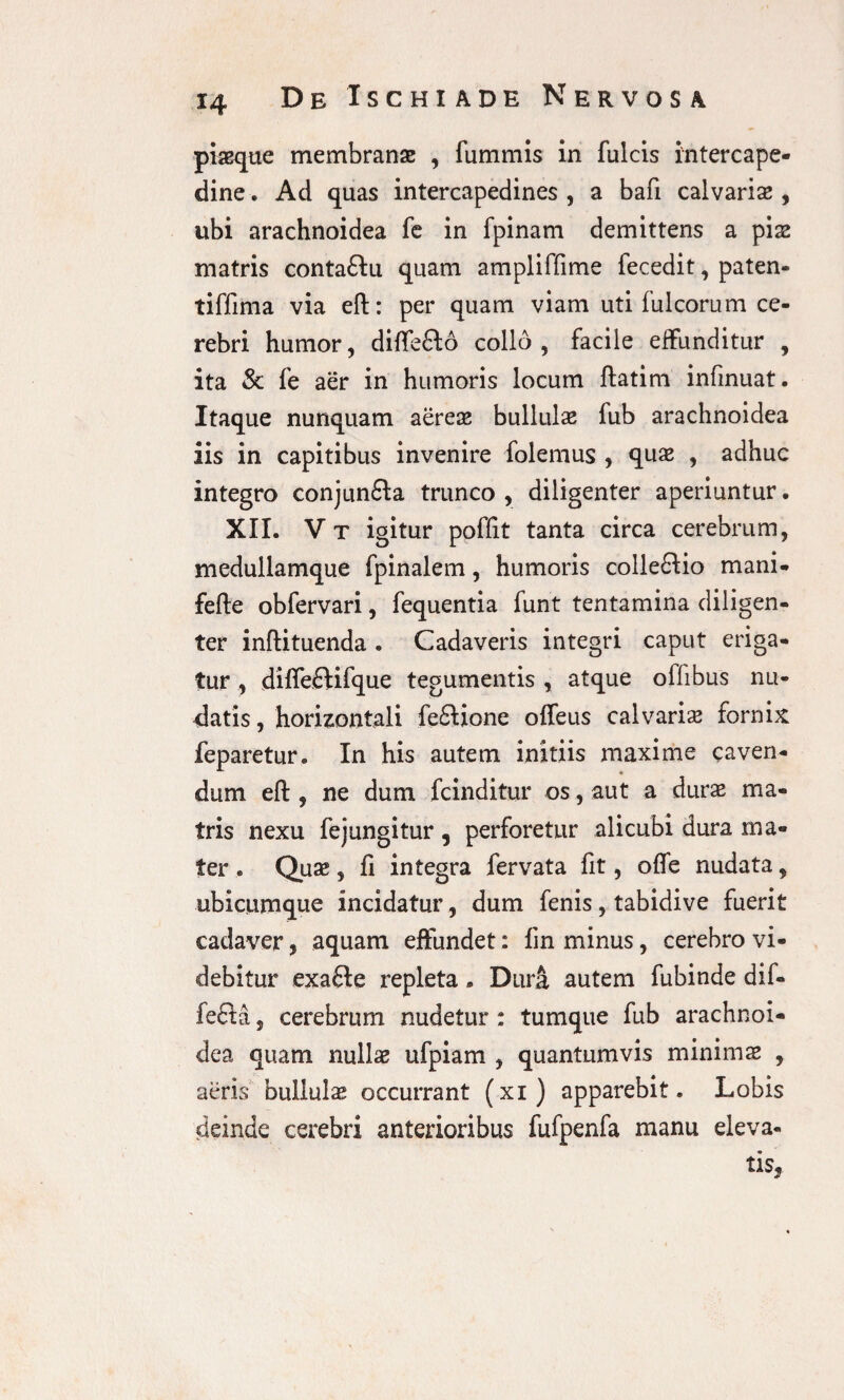 piaeque membranae , fummis in fulcis intercape¬ dine . Ad quas intercapedines , a bafi calvariae, ubi arachnoidea fe in fpinam demittens a pix matris conta£lu quam ampliffime fecedit, paten- tiffima via eft: per quam viam uti fulcorum ce¬ rebri humor, diffefto collo, facile effunditur , ita & fe aer in humoris locum ftatim infinuat. Itaque nunquam aereae bullulae fub arachnoidea iis in capitibus invenire folemus , quae , adhuc integro conjundta trunco , diligenter aperiuntur. XII. V t igitur poffit tanta circa cerebrum, medullamque fpinalem, humoris colledlio mani- fefte obfervari, fequentia funt tentamina diligen¬ ter inftituenda . Cadaveris integri caput eriga¬ tur , diffefHfque tegumentis , atque offibus nu¬ datis, horizontali feftione offeus calvarix fornix feparetur. In his autem initiis maxime caven¬ dum eft , ne dum fcinditur os, aut a durx ma¬ tris nexu fe jungitur ? perforetur alicubi dura ma¬ ter . Qux, ft integra fervata fit, ofle nudata, ubicumque incidatur, dum fenis, tabidive fuerit cadaver, aquam effundet: fin minus, cerebro vi¬ debitur exa£le repleta * Dura autem fubinde dif- fefta, cerebrum nudetur: tumque fub arachnoi¬ dea quam nullae ufpiam , quantumvis minimae , aeris bullulae occurrant (xi) apparebit. Lobis deinde cerebri anterioribus fufpenfa manu eleva¬ tis,